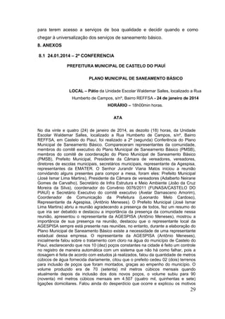 29 
para terem acesso a serviços de boa qualidade e decidir quando e como chegar à universalização dos serviços de saneamento básico. 
8. ANEXOS 
8.1 24.01.2014 – 2ª CONFERENCIA 
PREFEITURA MUNICIPAL DE CASTELO DO PIAUÍ 
PLANO MUNICIPAL DE SANEAMENTO BÁSICO 
LOCAL – Pátio da Unidade Escolar Waldemar Salles, localizado a Rua Humberto de Campos, s/nº, Bairro REFFSA - 24 de janeiro de 2014 HORÁRIO – 18h00min horas. 
ATA 
No dia vinte e quatro (24) de janeiro de 2014, as dezoito (18) horas, da Unidade Escolar Waldemar Salles, localizado a Rua Humberto de Campos, s/nº, Bairro REFFSA, em Castelo do Piauí, foi realizado a 2ª (segunda) Conferência do Plano Municipal de Saneamento Básico. Compareceram representantes da comunidade, membros do comitê executivo do Plano Municipal de Saneamento Básico (PMSB), membros do comitê de coordenação do Plano Municipal de Saneamento Básico (PMSB), Prefeito Municipal, Presidente da Câmara de vereadores, vereadores, diretores de escolas municipais, secretários municipais, representante da Agespisa, representantes da EMATER. O Senhor Jurandir Viana Matos iniciou a reunião convidando alguns presentes para compor a mesa, foram eles: Prefeito Municipal (José Ismar Lima Martins), Presidente da Câmara de vereadores (Adalberto Neirane Gomes de Carvalho), Secretário de Infra Estrutura e Meio Ambiente (João da Cruz Moreira da Silva), coordenador do Convênio 0076/2011 (FUNASA/CASTELO DO PIAUÍ) e Secretário Executivo do comitê executivo (Avelar Damasceno Amorim), Coordenador de Comunicação da Prefeitura (Leonardo Melo Cardoso), Representante da Agespisa, (Antônio Meneses). O Prefeito Municipal (José Ismar Lima Martins) abriu a reunião agradecendo a presença de todos, fez um resumo do que iria ser debatido e destacou a importância da presença da comunidade nessa reunião, apresentou o representante da AGESPISA (Antônio Meneses), mostrou a importância de sua presença na reunião, destacou que o representante local da AGESPISA sempre está presente nas reuniões, no entanto, durante a elaboração do Plano Municipal de Saneamento Básico existe a necessidade de uma representante estadual dessa empresa. O representante da AGESPISA (Antônio Meneses), inicialmente falou sobre o tratamento com cloro na água do município de Castelo do Piauí, esclarecendo que nos 10 (dez) poços constantes na cidade é feito um controle no registro de maneira automática com um sistema que não há como falhar, pois a dosagem é feita de acordo com estudos já realizados, falou da quantidade de metros cúbicos de água fornecida diariamente, citou que o prefeito cedeu 02 (dois) terrenos para inclusão de poços que foram montados, graças ao empenho do município. O volume produzido era de 70 (setenta) mil metros cúbicos mensais quando atualmente depois da inclusão dos dois novos poços, o volume subiu para 90 (noventa) mil metros cúbicos mensais em 4.507 (quatro mil, quinhentas e sete) ligações domiciliares. Falou ainda do desperdício que ocorre e explicou os motivos  