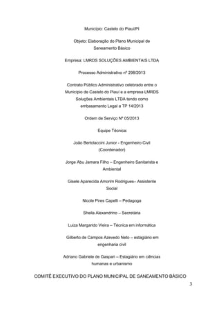 3 
Município: Castelo do Piauí/PI 
Objeto: Elaboração do Plano Municipal de Saneamento Básico 
Empresa: LMRDS SOLUÇÕES AMBIENTAIS LTDA 
Processo Administrativo nº 298/2013 
Contrato Público Administrativo celebrado entre o Município de Castelo do Piauí e a empresa LMRDS Soluções Ambientais LTDA tendo como embasamento Legal a TP 14/2013 
Ordem de Serviço Nº 05/2013 
Equipe Técnica: 
João Bertolaccini Junior - Engenheiro Civil (Coordenador) 
Jorge Abu Jamara Filho – Engenheiro Sanitarista e Ambiental 
Gisele Aparecida Amorim Rodrigues– Assistente Social 
Nicole Pires Capelli – Pedagoga 
Sheila Alexandrino – Secretária 
Luiza Margarido Vieira – Técnica em informática 
Gilberto de Campos Azevedo Neto – estagiário em engenharia civil 
Adriano Gabriele de Gaspari – Estagiário em ciências humanas e urbanismo 
COMITÊ EXECUTIVO DO PLANO MUNICIPAL DE SANEAMENTO BÁSICO  
