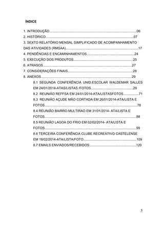 5 
ÍNDICE 
1. INTRODUÇÃO...............................................................................................06 
2. HISTÓRICO................................................................................................07 
3. SEXTO RELATÓRIO MENSAL SIMPLIFICADO DE ACOMPANHAMENTO DAS ATIVIDADES (RMSAA)...............................................................................17 
4. PENDÊNCIAS E ENCAMINHAMENTOS....................................................24 
5. EXECUÇÃO DOS PRODUTOS.................................................................25 
6. ATRASOS.................................................................................................27 
7. CONSIDERAÇÕES FINAIS.......................................................................28 
8. ANEXOS...................................................................................................29 
8.1 SEGUNDA CONFERÊNCIA UNID.ESCOLAR WALDEMAR SALLES EM 24/01/2014-ATAS/LISTAS /FOTOS..............................................29 
8.2 REUNIÃO REFFSA EM 24/01/2014-ATA/LISTASFOTOS.................71 
8.3 REUNIÃO AÇUDE MÃO CORTADA EM 26/01/2014-ATA/LISTA E 
FOTOS.....................................................................................................78 
8.4 REUNIÃO BAIRRO MULTIRAO EM 31/01/2014- ATA/LISTA E 
FOTOS....................................................................................................88 
8.5 REUNIÃO LAGOA DO FRIO EM 02/02/2014- ATA/LISTA E 
FOTOS....................................................................................................99 
8.6 TERCEIRA CONFERÊNCIA CLUBE RECREATIVO CASTELENSE EM 18/02/2014-ATA/LISTA/FOTO..........................................................109 
8.7 EMAILS ENVIADOS/RECEBIDOS...................................................120 
 
