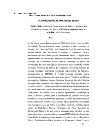 71 
8.2. 24.01.2014 – REFFSA 
PREFEITURA MUNICIPAL DE CASTELO DO PIAUÍ 
PLANO MUNICIPAL DE SANEAMENTO BÁSICO 
LOCAL – Pátio da Unidade Escolar Waldemar Salles, localizado a Rua Humberto de Campos, s/nº, Bairro REFFSA - 24 de janeiro de 2014. HORÁRIO – 20h00min horas 
ATA 
No dia vinte e quatro (24) de janeiro de 2014, às 20 (vinte) horas, no pátio da Unidade Escolar Waldemar Salles, localizado a Rua Humberto de Campos, s/nº, Bairro REFFSA, em Castelo do Piauí, foi realizada uma reunião setorial para se discutir e analisar o Diagnóstico Técnico Participativo do Plano Municipal de Saneamento Básico. Compareceram representantes da comunidade, membros do comitê executivo do Plano Municipal de Saneamento Básico (PMSB), membros do comitê de coordenação do Plano Municipal de Saneamento Básico (PMSB), Prefeito Municipal, Presidente da Câmara de vereadores, vereadores, diretores de escolas municipais, secretários municipais, representante da Agespisa, representantes da EMATER. O Prefeito Municipal convidou alguns presentes para a composição da mesa foram eles: o Presidente da Câmara de vereadores (Adalberto Neirane Gomes de Carvalho), Secretário de Infra Estrutura e Meio Ambiente (João da Cruz Moreira da Silva), coordenador do Convênio 0076/2011 (FUNASA/CASTELO DO PIAUÍ) e Secretário Executivo do comitê executivo (Avelar Damasceno Amorim). O Prefeito Municipal (José Ismar Lima Martins) abriu a reunião agradecendo a presença de todos, e passou a palavra para o coordenador do Convênio 0076/2011 (FUNASA/CASTELO DO PIAUÍ) e Secretário Executivo do comitê executivo Avelar Damasceno Amorim, esse analisou alguns problemas enfrentados pelo município no que se refere às questões sanitárias, destacou alguns pontos do Diagnóstico Técnico Participativo do Plano Municipal de Saneamento Básico e de que forma a população pode contribuir no seu desenvolvimento, o representante da empresa LMRDS Soluções Ambientais Felipe Riedel apresentou em data show os principais pontos do Diagnóstico Técnico Participativo do Plano Municipal de Saneamento Básico, indagou  