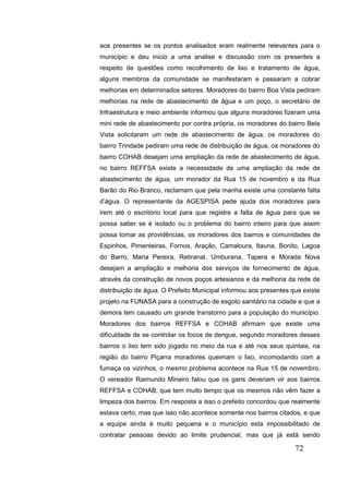 72 
aos presentes se os pontos analisados eram realmente relevantes para o município e deu inicio a uma analise e discussão com os presentes a respeito de questões como recolhimento de lixo e tratamento de água, alguns membros da comunidade se manifestaram e passaram a cobrar melhorias em determinados setores. Moradores do bairro Boa Vista pediram melhorias na rede de abastecimento de água e um poço, o secretário de Infraestrutura e meio ambiente informou que alguns moradores fizeram uma mini rede de abastecimento por contra própria, os moradores do bairro Bela Vista solicitaram um rede de abastecimento de água, os moradores do bairro Trindade pediram uma rede de distribuição de água, os moradores do bairro COHAB desejam uma ampliação da rede de abastecimento de água, no bairro REFFSA existe a necessidade de uma ampliação da rede de abastecimento de água, um morador da Rua 15 de novembro e da Rua Barão do Rio Branco, reclamam que pela manha existe uma constante falta d’água. O representante da AGESPISA pede ajuda dos moradores para irem até o escritório local para que registre a falta de água para que se possa saber se é isolado ou o problema do bairro inteiro para que assim possa tomar as providências, os moradores dos bairros e comunidades de Espinhos, Pimenteiras, Fornos, Aração, Camaloura, Itauna, Bonito, Lagoa do Barro, Maria Pereira, Retiranal, Umburana, Tapera e Morada Nova desejam a ampliação e melhoria dos serviços de fornecimento de água, através da construção de novos poços artesianos e da melhoria da rede de distribuição de água. O Prefeito Municipal informou aos presentes que existe projeto na FUNASA para a construção de esgoto sanitário na cidade e que a demora tem causado um grande transtorno para a população do município. Moradores dos bairros REFFSA e COHAB afirmam que existe uma dificuldade de se controlar os focos de dengue, segundo moradores desses bairros o lixo tem sido jogado no meio da rua e até nos seus quintais, na região do bairro Piçarra moradores queimam o lixo, incomodando com a fumaça os vizinhos, o mesmo problema acontece na Rua 15 de novembro. O vereador Raimundo Mineiro falou que os garis deveriam vir aos bairros REFFSA e COHAB, que tem muito tempo que os mesmos não vêm fazer a limpeza dos bairros. Em resposta a isso o prefeito concordou que realmente estava certo, mas que isso não acontece somente nos bairros citados, e que a equipe ainda é muito pequena e o município esta impossibilitado de contratar pessoas devido ao limite prudencial, mas que já está sendo  