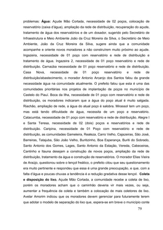 79 
problemas: Água: Açude Mão Cortada, necessidade de 02 poços, colocação de reservatório (caixa d’água), ampliação da rede de distribuição, recuperação do açude, tratamento de água dos reservatórios e de um dosador, sugerido pelo Secretário de Infraestrutura e Meio Ambiente João da Cruz Moreira da Silva, o Secretário de Meio Ambiente, João da Cruz Moreira da Silva, sugere ainda que a comunidade acompanhe e oriente novos moradores a não construírem muito próximo ao açude. Ingazeira, necessidade de 01 poço com reservatório e rede de distribuição e tratamento de água. Ingazeira 2, necessidade de 01 poço reservatório e rede de distribuição. Carnaúba necessidade de 01 poço reservatório e rede de distribuição. Casa Nova, necessidade de 01 poço reservatório e rede de distribuição/abastecimento, o morador Antonio Arcanjo dos Santos falou da grande necessidade água na comunidade atualmente. O prefeito falou que esta é uma das comunidades prioritárias nos projetos de implantação de poços no município de Castelo do Piauí. Boca da Ilha, necessidade de 01 poço com reservatório e rede de distribuição, os moradores indicaram que a água do poço atual é muito salgada. Riachão, ampliação de rede, a água do atual poço é salobra. Mirassol tem um poço, mas está tendo dificuldade de água, necessita de um poço e reservatório. Catacumba, necessidade de 01 poço com reservatório e rede de distribuição. Alegre I e Santa Teresa, necessidade de 02 (dois) poços e reservatórios e rede de distribuição. Caripina, necessidade de 01 Poço com reservatório e rede de distribuição, as comunidades Gameleira, Realeza, Carro Velho, Cajazeiras, São José, Barreiras, Tatajuba, São João Velho, Buritizinho, Boa Esperança, Buriti do Sobrado, Santo Antonio dos Gomes, Lages, Santo Antonio da Estação, Vereda, Cabeceiras, Cantinho e Itauna desejam a construção de novos poços, ampliação da rede de distribuição, tratamento da água e construção de reservatórios. O morador Elias Vieira de Araújo, questionou sobre o lençol freático, o prefeito citou que seu questionamento era muito pertinente e respondeu que essa é uma grande preocupação, e que, com a falta d’água e poucas chuvas a tendência é a redução gradativa desse lençol. Coleta e disposição do lixo. Açude Mão Cortada, a comunidade recebe a coleta de lixo, porém os moradores acham que o caminhão deveria vir mais vezes, ou seja, aumentar a frequência da coleta e também a colocação de mais coletores de lixo. Avelar Amorim indicou que os moradores devem gerenciar para futuramente terem que adotar o modelo de separação do lixo que, espera-se em breve o município conte  