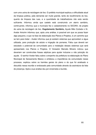 80 
com uma usina de reciclagem de lixo. O prefeito municipal explicou a dificuldade atual da limpeza pública, pela demanda ser muito grande, tanto de recolhimento do lixo, quanto de limpeza das ruas, e a quantidade de trabalhadores não esta sendo suficiente. Informou ainda que castelo está construindo um aterro sanitário, continuando, informou que o município fez o cadastramento no SICONV, de projeto de usina de reciclagem de lixo. Esgotamento Sanitário, Açude Mão Cortada o Sr. Avelar Amorim informou que, após uma análise, é possível sim que se possa fazer algo pequeno, e que na fase de elaboração dos Planos e Projetos, é um caminho que se tem para tratar - Avelar informou que já existem sistemas que aproveitam a água utilizada, para produção de adubo e irrigação de pomares. Falou que deverá ser estudado o potencial da comunidade para a instalação desses sistemas que será apresentado nos Planos e Projetos. O Vereador Marcelo Mineiro indicou que deveriam ser construídas fossas sépticas para ajudar inclusive a não poluição do açude. O senhor Avelar falou sobre o empenho da prefeitura na elaboração do Plano Municipal de Saneamento Básico e enfatizou a importância da comunidade nesse processo, explicou sobre os tramites gerais do plano e do que foi analisado e discutido nessa reunião e endossado pela comunidade através da assinatura da lista de presença. Após a sua analise deu por encerrada a reunião. 
 