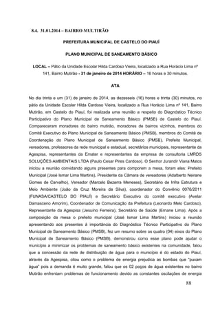 88 
8.4. 31.01.2014 – BAIRRO MULTIRÃO 
PREFEITURA MUNICIPAL DE CASTELO DO PIAUÍ 
PLANO MUNICIPAL DE SANEAMENTO BÁSICO 
LOCAL – Pátio da Unidade Escolar Hilda Cardoso Vieira, localizado a Rua Horácio Lima nº 141, Bairro Mutirão - 31 de janeiro de 2014 HORÁRIO – 16 horas e 30 minutos. 
ATA 
No dia trinta e um (31) de janeiro de 2014, as dezesseis (16) horas e trinta (30) minutos, no pátio da Unidade Escolar Hilda Cardoso Vieira, localizado a Rua Horácio Lima nº 141, Bairro Mutirão, em Castelo do Piauí, foi realizada uma reunião a respeito do Diagnóstico Técnico Participativo do Plano Municipal de Saneamento Básico (PMSB) de Castelo do Piauí. Compareceram moradores do bairro mutirão, moradores de bairros vizinhos, membros do Comitê Executivo do Plano Municipal de Saneamento Básico (PMSB), membros do Comitê de Coordenação do Plano Municipal de Saneamento Básico (PMSB), Prefeito Municipal, vereadores, professores da rede municipal e estadual, secretários municipais, representante da Agespisa, representantes da Emater e representantes da empresa de consultoria LMRDS SOLUÇÕES AMBIENTAIS LTDA (Paulo Cesar Pires Cardoso). O Senhor Jurandir Viana Matos iniciou a reunião convidando alguns presentes para comporem a mesa, foram eles: Prefeito Municipal (José Ismar Lima Martins), Presidente da Câmara de vereadores (Adalberto Neirane Gomes de Carvalho), Vereador (Marcelo Bezerra Meneses), Secretário de Infra Estrutura e Meio Ambiente (João da Cruz Moreira da Silva), coordenador do Convênio 0076/2011 (FUNASA/CASTELO DO PIAUÍ) e Secretário Executivo do comitê executivo (Avelar Damasceno Amorim), Coordenador de Comunicação da Prefeitura (Leonardo Melo Cardoso), Representante da Agespisa (Jesuíno Ferreira), Secretário de Saúde (Ernane Lima). Após a composição da mesa o prefeito municipal (José Ismar Lima Martins) iniciou a reunião apresentando aos presentes à importância do Diagnóstico Técnico Participativo do Plano Municipal de Saneamento Básico (PMSB), fez um resumo sobre os quatro (04) eixos do Plano Municipal de Saneamento Básico (PMSB), demonstrou como esse plano pode ajudar o município a minimizar os problemas de saneamento básico existentes na comunidade, falou que a concessão da rede de distribuição de água para o município é do estado do Piauí, através da Agespisa, citou como o problema de energia prejudica as bombas que “puxam água” pois a demanda é muito grande, falou que os 02 poços de água existentes no bairro Mutirão enfrentam problemas de funcionamento devido as constantes oscilações de energia  