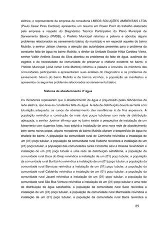 89 
elétrica, o representante da empresa de consultoria LMRDS SOLUÇÕES AMBIENTAIS LTDA (Paulo Cesar Pires Cardoso) apresentou um resumo em Power Point do trabalho elaborado pela empresa a respeito do Diagnóstico Técnico Participativo do Plano Municipal de Saneamento Básico (PMSB), o Prefeito Municipal retomou a palavra e abordou alguns problemas relacionados ao saneamento básico do município e em especial aqueles do bairro Mutirão, o senhor Jailson chamou a atenção das autoridades presentes para o problema da constante falta de água no bairro Mutirão, o diretor da Unidade Escolar Hilda Cardoso Vieira, senhor Valdir Antônio Sousa da Silva abordou os problemas da falta de água, ausência de esgotos e da necessidade da comunidade de preservar o chafariz existente no bairro, o Prefeito Municipal (José Ismar Lima Martins) retomou a palavra e convidou os membros das comunidades participantes a apresentarem suas análises do Diagnostico e os problemas de saneamento básico do bairro Mutirão e de bairros vizinhos, a população se manifestou e apresentou os seguintes problemas relacionados ao saneamento básico: 
Sistema de abastecimento d’ água 
Os moradores repassaram que o abastecimento de água é prejudicado pelas deficiências da rede elétrica, isso leva as constantes falta de água. A rede de distribuição deverá ser feita com tubulação adequada, os canos de abastecimento das residências é de fina espessura. A população reivindica a construção de mais dois poços tubulares com rede de distribuição adequada, o senhor Josimar afirmou que no bairro existe a perspectiva de instalação de um loteamento com duzentos lotes, isso exigirá a instalação de uma nova rede de abastecimento bem como novos poços, alguns moradores do bairro Mutirão citaram o desperdício de água no chafariz do bairro. A população da comunidade rural de Cornincho reivindica a instalação de um (01) poço tubular, a população da comunidade rural Rabicho reivindica a instalação de um (01) poço tubular, a população das comunidades rurais Horizonte Azul e Brasília reivindicam a instalação de um (01) poço tubular e uma rede de distribuição satisfatória, a população da comunidade rural Boca do Brejo reivindica a instalação de um (01) poço tubular, a população da comunidade rural Buritizinho reivindica a instalação de um (01) poço tubular, a população da comunidade rural Barrocas reivindica a instalação de um (01) poço tubular, a população da comunidade rural Caldeirão reivindica a instalação de um (01) poço tubular, a população da comunidade rural Jacaré reivindica a instalação de um (01) poço tubular, a população da comunidade rural São Boa Ventura reivindica a instalação de um (01) poço tubular e uma rede de distribuição de água satisfatória, a população da comunidade rural Saco reivindica a instalação de um (01) poço tubular, a população da comunidade rural Marmelada reivindica a instalação de um (01) poço tubular, a população da comunidade rural Barra reivindica a  