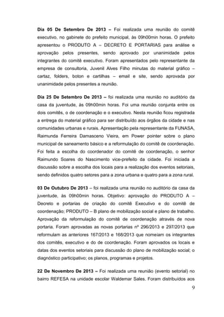 9 
Dia 05 De Setembro De 2013 – Foi realizada uma reunião do comitê executivo, no gabinete do prefeito municipal, às 09h00min horas. O prefeito apresentou o PRODUTO A – DECRETO E PORTARIAS para análise e aprovação pelos presentes, sendo aprovado por unanimidade pelos integrantes do comitê executivo. Foram apresentados pelo representante da empresa de consultoria, Juvenil Alves Filho minutas do material gráfico – cartaz, folders, boton e cartilhas – email e site, sendo aprovada por unanimidade pelos presentes a reunião. 
Dia 25 De Setembro De 2013 – foi realizada uma reunião no auditório da casa da juventude, às 09h00min horas. Foi uma reunião conjunta entre os dois comitês, o de coordenação e o executivo. Nesta reunião ficou registrada a entrega do material gráfico para ser distribuído aos órgãos da cidade e nas comunidades urbanas e rurais. Apresentação pela representante da FUNASA, Raimunda Ferreira Damasceno Vieira, em Power pointer sobre o plano municipal de saneamento básico e a reformulação do comitê de coordenação. Foi feita a escolha do coordenador do comitê de coordenação, o senhor Raimundo Soares do Nascimento vice-prefeito da cidade. Foi iniciada a discussão sobre a escolha dos locais para a realização dos eventos setoriais, sendo definidos quatro setores para a zona urbana e quatro para a zona rural. 
03 De Outubro De 2013 – foi realizada uma reunião no auditório da casa da juventude, às 09h00min horas. Objetivo: aprovação do PRODUTO A – Decreto e portarias de criação do comitê Executivo e do comitê de coordenação; PRODUTO – B plano de mobilização social e plano de trabalho. Aprovação da reformulação do comitê de coordenação através de nova portaria. Foram aprovadas as novas portarias nº 296/2013 e 297/2013 que reformulam as anteriores 167/2013 e 168/2013 que nomeiam os integrantes dos comitês, executivo e do de coordenação. Foram aprovados os locais e datas dos eventos setoriais para discussão do plano de mobilização social; o diagnóstico participativo; os planos, programas e projetos. 
22 De Novembro De 2013 – Foi realizada uma reunião (evento setorial) no bairro REFESA na unidade escolar Waldemar Sales. Foram distribuídos aos  