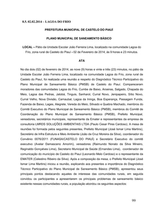 99 
8.5. 02.02.2014 – LAGOA DO FRIO 
PREFEITURA MUNICIPAL DE CASTELO DO PIAUÍ 
PLANO MUNICIPAL DE SANEAMENTO BÁSICO 
LOCAL – Pátio da Unidade Escolar João Ferreira Lima, localizado na comunidade Lagoa do Frio, zona rural de Castelo do Piauí - 02 de Fevereiro de 2014, às 9 horas e 23 minutos. 
ATA 
No dia dois (02) de fevereiro de 2014, as nove (9) horas e vinte e três (23) minutos, no pátio da Unidade Escolar João Ferreira Lima, localizado na comunidade Lagoa do Frio, zona rural de Castelo do Piauí, foi realizada uma reunião a respeito do Diagnóstico Técnico Participativo do Plano Municipal de Saneamento Básico (PMSB) de Castelo do Piauí. Compareceram moradores das comunidades Lagoa do Frio, Cumbe de Baixo, Aroeiras, Salgado, Chapada do Meio, Lagoa das Pedras, Jatobá, Tinguis, Sanharol, Curral Novo, Jenipapeiro, Sítio Novo, Curral Velho, Nova Divisão, Carnaubal, Lagoa da Ininga, Boa Esperança, Passagem Funda, Fazenda de Baixo, Lages, Alegrete, Vereda do Meio, Silivado e Quebra Machado, membros do Comitê Executivo do Plano Municipal de Saneamento Básico (PMSB), membros do Comitê de Coordenação do Plano Municipal de Saneamento Básico (PMSB), Prefeito Municipal, vereadores, secretários municipais, representante da Emater e representantes da empresa de consultoria LMRDS SOLUÇÕES AMBIENTAIS LTDA (Paulo Cesar Pires Cardoso). A mesa de reuniões foi formada pelos seguintes presentes, Prefeito Municipal (José Ismar Lima Martins), Secretário de Infra Estrutura e Meio Ambiente (João da Cruz Moreira da Silva), coordenador do Convênio 0076/2011 (FUNASA/CASTELO DO PIAUÍ) e Secretário Executivo do comitê executivo (Avelar Damasceno Amorim), vereadores (Raimundo Nonato da Silva Mineiro, Reginaldo Gonçalves Lima), Secretario Municipal de Saúde (Ernandes Lima), coordenador de comunicação do município de Castelo do Piauí (Leonardo Melo Cardoso) e o representante da EMATER (Celestino Ribeiro da Silva). Após a composição da mesa, o Prefeito Municipal (José Ismar Lima Martins) iniciou a reunião, explicando aos presentes a importância do Diagnóstico Técnico Participativo do Plano Municipal de Saneamento Básico (PMSB), apresentou seus principais pontos destacando aqueles de interesse das comunidades rurais, em seguida convidou os participantes a apresentarem os principais problemas de saneamento básico existente nessas comunidades rurais, a população abordou os seguintes aspectos: 
 