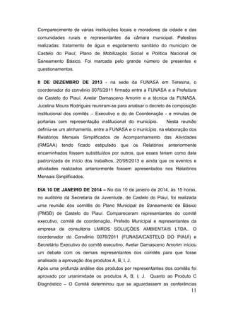 Comparecimento de várias instituições locais e moradores da cidade e das comunidades rurais e representantes da câmara municipal. Palestras realizadas: tratamento de água e esgotamento sanitário do município de Castelo do Piauí; Plano de Mobilização Social e Política Nacional de Saneamento Básico. Foi marcada pelo grande número de presentes e questionamentos. 
8 DE DEZEMBRO DE 2013 - na sede da FUNASA em Teresina, o coordenador do convênio 0076/2011 firmado entre a FUNASA e a Prefeitura de Castelo do Piauí, Avelar Damasceno Amorim e a técnica da FUNASA, Jucelina Moura Rodrigues reuniram-se para analisar o decreto de composição institucional dos comitês – Executivo e do de Coordenação - e minutas de portarias com representação institucional do município. Nesta reunião definiu-se um alinhamento, entre a FUNASA e o município, na elaboração dos Relatórios Mensais Simplificados de Acompanhamento das Atividades (RMSAA) tendo ficado estipulado que os Relatórios anteriormente encaminhados fossem substituídos por outros, que esses teriam como data padronizada de início dos trabalhos, 20/08/2013 e ainda que os eventos e atividades realizados anteriormente fossem apresentados nos Relatórios Mensais Simplificados. 
DIA 10 DE JANEIRO DE 2014 – No dia 10 de janeiro de 2014, às 15 horas, no auditório da Secretaria da Juventude, de Castelo do Piauí, foi realizada uma reunião dos comitês do Plano Municipal de Saneamento de Básico (PMSB) de Castelo do Piauí. Compareceram representantes do comitê executivo, comitê de coordenação, Prefeito Municipal e representantes da empresa de consultoria LMRDS SOLUÇÕES AMBIENTAIS LTDA.. O coordenador do Convênio 0076/2011 (FUNASA/CASTELO DO PIAUÍ) e Secretário Executivo do comitê executivo, Avelar Damasceno Amorim iniciou um debate com os demais representantes dos comitês para que fosse analisado a aprovação dos produtos A, B, I, J. 
Após uma profunda análise dos produtos por representantes dos comitês foi aprovado por unanimidade os produtos A, B, I, J. Quanto ao Produto C Diagnóstico – O Comitê determinou que se aguardassem as conferências 11 
 