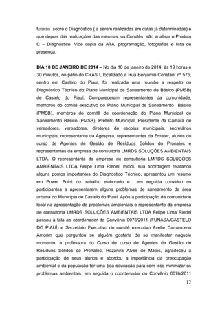 futuras sobre o Diagnóstico ( a serem realizadas em datas já determinadas) e que depois das realizações das mesmas, os Comitês irão analisar o Produto C – Diagnóstico. Vide cópia da ATA, programação, fotografias e lista de presença. 
DIA 10 DE JANEIRO DE 2014 – No dia 10 de janeiro de 2014, às 19 horas e 30 minutos, no pátio do CRAS I, localizado a Rua Benjamin Constant nº 576, centro em Castelo do Piauí, foi realizada uma reunião a respeito do Diagnóstico Técnico do Plano Municipal de Saneamento de Básico (PMSB) de Castelo do Piauí. Compareceram representantes da comunidade, membros do comitê executivo do Plano Municipal de Saneamento Básico (PMSB), membros do comitê de coordenação do Plano Municipal de Saneamento Básico (PMSB), Prefeito Municipal, Presidente da Câmara de vereadores, vereadores, diretores de escolas municipais, secretários municipais, representante da Agespisa, representantes da Emater, alunos do curso de Agentes de Gestão de Resíduos Sólidos do Pronatec e representantes da empresa de consultoria LMRDS SOLUÇÕES AMBIENTAIS LTDA. O representante da empresa de consultoria LMRDS SOLUÇÕES AMBIENTAIS LTDA Felipe Lima Riedel, iniciou sua abordagem relatando alguns pontos importantes do Diagnostico Técnico, apresentou um resumo em Power Point do trabalho elaborado e em seguida convidou os participantes a apresentarem alguns problemas de saneamento da área urbana do Município de Castelo do Piauí. Após a participação da comunidade local na apresentação de problemas ambientais o representante da empresa de consultoria LMRDS SOLUÇÕES AMBIENTAIS LTDA Felipe Lima Riedel passou a fala ao coordenador do Convênio 0076/2011 (FUNASA/CASTELO DO PIAUÍ) e Secretário Executivo do comitê executivo Avelar Damasceno Amorim que perguntou se alguém gostaria de se manifestar naquele momento, a professora do Curso de curso de Agentes de Gestão de Resíduos Sólidos do Pronatec, Hozanira Alves de Matos, agradeceu a participação de seus alunos e abordou a importância da preocupação ambiental e da população ter uma boa educação para com isso minimizar os problemas ambientais, em seguida o coordenador do Convênio 0076/2011 12 
 