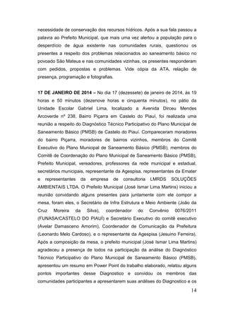 necessidade de conservação dos recursos hídricos. Após a sua fala passou a palavra ao Prefeito Municipal, que mais uma vez alertou a população para o desperdício de água existente nas comunidades rurais, questionou os presentes a respeito dos problemas relacionados ao saneamento básico no povoado São Mateus e nas comunidades vizinhas, os presentes responderam com pedidos, propostas e problemas. Vide cópia da ATA, relação de presença, programação e fotografias. 
17 DE JANEIRO DE 2014 – No dia 17 (dezessete) de janeiro de 2014, às 19 horas e 50 minutos (dezenove horas e cinquenta minutos), no pátio da Unidade Escolar Gabriel Lima, localizado a Avenida Dirceu Mendes Arcoverde nº 238, Bairro Piçarra em Castelo do Piauí, foi realizada uma reunião a respeito do Diagnóstico Técnico Participativo do Plano Municipal de Saneamento Básico (PMSB) de Castelo do Piauí. Compareceram moradores do bairro Piçarra, moradores de bairros vizinhos, membros do Comitê Executivo do Plano Municipal de Saneamento Básico (PMSB), membros do Comitê de Coordenação do Plano Municipal de Saneamento Básico (PMSB), Prefeito Municipal, vereadores, professores da rede municipal e estadual, secretários municipais, representante da Agespisa, representantes da Emater e representantes da empresa de consultoria LMRDS SOLUÇÕES AMBIENTAIS LTDA. O Prefeito Municipal (José Ismar Lima Martins) iniciou a reunião convidando alguns presentes para juntamente com ele compor a mesa, foram eles, o Secretário de Infra Estrutura e Meio Ambiente (João da Cruz Moreira da Silva), coordenador do Convênio 0076/2011 (FUNASA/CASTELO DO PIAUÍ) e Secretário Executivo do comitê executivo (Avelar Damasceno Amorim), Coordenador de Comunicação da Prefeitura (Leonardo Melo Cardoso), e o representante da Agespisa (Jesuino Ferreira). Após a composição da mesa, o prefeito municipal (José Ismar Lima Martins) agradeceu a presença de todos na participação da análise do Diagnóstico Técnico Participativo do Plano Municipal de Saneamento Básico (PMSB), apresentou um resumo em Power Point do trabalho elaborado, relatou alguns pontos importantes desse Diagnostico e convidou os membros das comunidades participantes a apresentarem suas análises do Diagnostico e os 14 
 