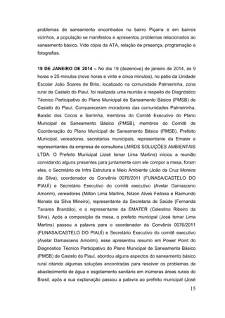 problemas de saneamento encontrados no bairro Piçarra e em bairros vizinhos, a população se manifestou e apresentou problemas relacionados ao saneamento básico. Vide cópia da ATA, relação de presença, programação e fotografias. 
19 DE JANEIRO DE 2014 – No dia 19 (dezenove) de janeiro de 2014, às 9 horas e 25 minutos (nove horas e vinte e cinco minutos), no pátio da Unidade Escolar João Soares de Brito, localizado na comunidade Palmeirinha, zona rural de Castelo do Piauí, foi realizada uma reunião a respeito do Diagnóstico Técnico Participativo do Plano Municipal de Saneamento Básico (PMSB) de Castelo do Piauí. Compareceram moradores das comunidades Palmeirinha, Baixão dos Cocos e Serrinha, membros do Comitê Executivo do Plano Municipal de Saneamento Básico (PMSB), membros do Comitê de Coordenação do Plano Municipal de Saneamento Básico (PMSB), Prefeito Municipal, vereadores, secretários municipais, representante da Emater e representantes da empresa de consultoria LMRDS SOLUÇÕES AMBIENTAIS LTDA. O Prefeito Municipal (José Ismar Lima Martins) iniciou a reunião convidando alguns presentes para juntamente com ele compor a mesa, foram eles, o Secretário de Infra Estrutura e Meio Ambiente (João da Cruz Moreira da Silva), coordenador do Convênio 0076/2011 (FUNASA/CASTELO DO PIAUÍ) e Secretário Executivo do comitê executivo (Avelar Damasceno Amorim), vereadores (Milton Lima Martins, Nilzon Alves Feitosa e Raimundo Nonato da Silva Mineiro), representante da Secretaria de Saúde (Fernanda Tavares Brandão), e o representante da EMATER (Celestino Ribeiro da Silva). Após a composição da mesa, o prefeito municipal (José Ismar Lima Martins) passou a palavra para o coordenador do Convênio 0076/2011 (FUNASA/CASTELO DO PIAUÍ) e Secretário Executivo do comitê executivo (Avelar Damasceno Amorim), esse apresentou resumo em Power Point do Diagnóstico Técnico Participativo do Plano Municipal de Saneamento Básico (PMSB) de Castelo do Piauí, abordou alguns aspectos do saneamento básico rural citando algumas soluções encontradas para resolver os problemas de abastecimento de água e esgotamento sanitário em inúmeras áreas rurais do Brasil, após a sua explanação passou a palavra ao prefeito municipal (José 
15 
 