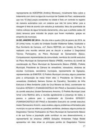representante da AGESPISA (Antônio Meneses), inicialmente falou sobre o tratamento com cloro na água do município de Castelo do Piauí, esclarecendo que nos 10 (dez) poços constantes na cidade é feito um controle no registro de maneira automática com um sistema que não há como falhar, pois a dosagem é feita de acordo com estudos já realizados, falou da quantidade de metros cúbicos de água fornecida diariamente, citou que o prefeito cedeu 02 (dois) terrenos para inclusão de poços que foram montados, graças ao empenho do município. 
24 DE JANEIRO DE 2014 – No dia vinte e quatro (24) de janeiro de 2014, às 20 (vinte) horas, no pátio da Unidade Escolar Waldemar Salles, localizado a Rua Humberto de Campos, s/nº, Bairro REFFSA, em Castelo do Piauí, foi realizado uma reunião setorial para se discutir e analisar o Diagnóstico Técnico Participativo do Plano Municipal de Saneamento Básico. Compareceram representantes da comunidade, membros do comitê executivo do Plano Municipal de Saneamento Básico (PMSB), membros do comitê de coordenação do Plano Municipal de Saneamento Básico (PMSB), Prefeito Municipal, Presidente da Câmara de vereadores, vereadores, diretores de escolas municipais, secretários municipais, representante da Agespisa, representantes da EMATER. O Prefeito Municipal convidou alguns presentes para a composição da mesa foram eles: o Presidente da Câmara de vereadores (Adalberto Neirane Gomes de Carvalho), Secretário de Infra Estrutura e Meio Ambiente (João da Cruz Moreira da Silva), coordenador do Convênio 0076/2011 (FUNASA/CASTELO DO PIAUÍ) e Secretário Executivo do comitê executivo (Avelar Damasceno Amorim). O Prefeito Municipal (José Ismar Lima Martins) abriu a reunião agradecendo a presença de todos, e passou a palavra para o coordenador do Convênio 0076/2011 (FUNASA/CASTELO DO PIAUÍ) e Secretário Executivo do comitê executivo Avelar Damasceno Amorim, esse analisou alguns problemas enfrentados pelo município no que se refere as questões sanitárias, destacou alguns pontos do Diagnóstico Técnico Participativo do Plano Municipal de Saneamento Básico e de que forma a população pode contribuir no seu desenvolvimento, o representante da empresa LMRDS Soluções Ambientais Felipe Riedel apresentou em data show os principais pontos do Diagnóstico Técnico 
17 
 