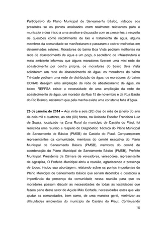 Participativo do Plano Municipal de Saneamento Básico, indagou aos presentes se os pontos analisados eram realmente relevantes para o município e deu inicio a uma analise e discussão com os presentes a respeito de questões como recolhimento de lixo e tratamento de água, alguns membros da comunidade se manifestaram e passaram a cobrar melhorias em determinados setores. Moradores do bairro Boa Vista pediram melhorias na rede de abastecimento de água e um poço, o secretário de Infraestrutura e meio ambiente informou que alguns moradores fizeram uma mini rede de abastecimento por contra própria, os moradores do bairro Bela Vista solicitaram um rede de abastecimento de água, os moradores do bairro Trindade pediram uma rede de distribuição de água, os moradores do bairro COHAB desejam uma ampliação da rede de abastecimento de água, no bairro REFFSA existe a necessidade de uma ampliação da rede de abastecimento de água, um morador da Rua 15 de novembro e da Rua Barão do Rio Branco, reclamam que pela manha existe uma constante falta d’água. 
26 de janeiro de 2014 – Aos vinte e seis (26) dias do mês de janeiro do ano de dois mil e quatorze, as oito (08) horas, na Unidade Escolar Francisco Luiz de Sousa, localizado na Zona Rural do município de Castelo do Piauí, foi realizada uma reunião a respeito do Diagnóstico Técnico do Plano Municipal de Saneamento de Básico (PMSB) de Castelo do Piauí. Compareceram representantes da comunidade, membros do comitê executivo do Plano Municipal de Saneamento Básico (PMSB), membros do comitê de coordenação do Plano Municipal de Saneamento Básico (PMSB), Prefeito Municipal, Presidente da Câmara de vereadores, vereadores, representante da Agespisa, O Prefeito Municipal abriu a reunião, agradecendo a presença de todos, iniciou sua abordagem, relatando sobre os pontos importantes do Plano Municipal de Saneamento Básico que seriam debatidos e destacou a importância da presença da comunidade nessa reunião para que os moradores possam discutir as necessidades de todas as localidades que fazem parte deste setor do Açude Mão Cortada, necessidades estas que vão ajudar as comunidades, bem como, de uma maneira geral, minimizar as dificuldades ambientais do município de Castelo do Piauí. Continuando 
18 
 