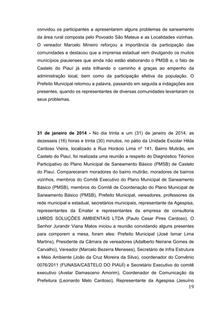 convidou os participantes a apresentarem alguns problemas de saneamento da área rural composta pelo Povoado São Mateus e as Localidades vizinhas. O vereador Marcelo Mineiro reforçou a importância da participação das comunidades e destacou que a imprensa estadual vem divulgando os muitos municípios piauienses que ainda não estão elaborando o PMSB e, o fato de Castelo do Piauí já esta trilhando o caminho é graças ao empenho da administração local, bem como da participação efetiva da população. O Prefeito Municipal retomou a palavra, passando em seguida a indagações aos presentes, quando os representantes de diversas comunidades levantaram os seus problemas. 
31 de janeiro de 2014 - No dia trinta e um (31) de janeiro de 2014, as dezesseis (16) horas e trinta (30) minutos, no pátio da Unidade Escolar Hilda Cardoso Vieira, localizado a Rua Horácio Lima nº 141, Bairro Mutirão, em Castelo do Piauí, foi realizada uma reunião a respeito do Diagnóstico Técnico Participativo do Plano Municipal de Saneamento Básico (PMSB) de Castelo do Piauí. Compareceram moradores do bairro mutirão, moradores de bairros vizinhos, membros do Comitê Executivo do Plano Municipal de Saneamento Básico (PMSB), membros do Comitê de Coordenação do Plano Municipal de Saneamento Básico (PMSB), Prefeito Municipal, vereadores, professores da rede municipal e estadual, secretários municipais, representante da Agespisa, representantes da Emater e representantes da empresa de consultoria LMRDS SOLUÇÕES AMBIENTAIS LTDA (Paulo Cesar Pires Cardoso). O Senhor Jurandir Viana Matos iniciou a reunião convidando alguns presentes para comporem a mesa, foram eles: Prefeito Municipal (José Ismar Lima Martins), Presidente da Câmara de vereadores (Adalberto Neirane Gomes de Carvalho), Vereador (Marcelo Bezerra Meneses), Secretário de Infra Estrutura e Meio Ambiente (João da Cruz Moreira da Silva), coordenador do Convênio 0076/2011 (FUNASA/CASTELO DO PIAUÍ) e Secretário Executivo do comitê executivo (Avelar Damasceno Amorim), Coordenador de Comunicação da Prefeitura (Leonardo Melo Cardoso), Representante da Agespisa (Jesuíno 19 
 