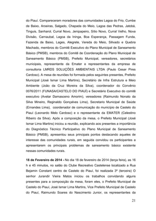 do Piauí. Compareceram moradores das comunidades Lagoa do Frio, Cumbe de Baixo, Aroeiras, Salgado, Chapada do Meio, Lagoa das Pedras, Jatobá, Tinguis, Sanharol, Curral Novo, Jenipapeiro, Sítio Novo, Curral Velho, Nova Divisão, Carnaubal, Lagoa da Ininga, Boa Esperança, Passagem Funda, Fazenda de Baixo, Lages, Alegrete, Vereda do Meio, Silivado e Quebra Machado, membros do Comitê Executivo do Plano Municipal de Saneamento Básico (PMSB), membros do Comitê de Coordenação do Plano Municipal de Saneamento Básico (PMSB), Prefeito Municipal, vereadores, secretários municipais, representante da Emater e representantes da empresa de consultoria LMRDS SOLUÇÕES AMBIENTAIS LTDA (Paulo Cesar Pires Cardoso). A mesa de reuniões foi formada pelos seguintes presentes, Prefeito Municipal (José Ismar Lima Martins), Secretário de Infra Estrutura e Meio Ambiente (João da Cruz Moreira da Silva), coordenador do Convênio 0076/2011 (FUNASA/CASTELO DO PIAUÍ) e Secretário Executivo do comitê executivo (Avelar Damasceno Amorim), vereadores (Raimundo Nonato da Silva Mineiro, Reginaldo Gonçalves Lima), Secretario Municipal de Saúde (Ernandes Lima), coordenador de comunicação do município de Castelo do Piauí (Leonardo Melo Cardoso) e o representante da EMATER (Celestino Ribeiro da Silva). Após a composição da mesa, o Prefeito Municipal (José Ismar Lima Martins) iniciou a reunião, explicando aos presentes a importância do Diagnóstico Técnico Participativo do Plano Municipal de Saneamento Básico (PMSB), apresentou seus principais pontos destacando aqueles de interesse das comunidades rurais, em seguida convidou os participantes a apresentarem os principais problemas de saneamento básico existente nessas comunidades rurais. 
18 de Fevereiro de 2014 - No dia 18 de fevereiro de 2014 (terça feira), as 16 h e 45 minutos, no salão do Clube Recreativo Castelense localizado a Rua Bejamin Constant centro de Castelo do Piauí, foi realizada 3ª (terceira) O senhor Jurandir Vieira Matos iniciou os trabalhos convidando alguns presentes para a composição da mesa, foram eles, o Prefeito Municipal de Castelo do Piauí, José Ismar Lima Martins, Vice Prefeito Municipal de Castelo do Piauí, Raimundo Soares do Nascimento Junior, os representantes da 21 
 