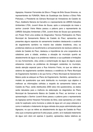 Agespisa, Hosanan Fernandes da Silva e Thiago de Brito Sousa Ximenes, os representantes da FUNASA, Maria de Guadalupe dos Santos e Elísio Félix Policarpo, o Presidente da Câmara Municipal de Vereadores de Castelo do Piauí, Adalberto Neirane de Carvalho e o representante da LMRDS Soluções Ambientais LTDA, Juvenil Alves de Sousa, após a composição da mesa o senhor Jurandir Vieira Matos passou a palavra para o representante da LMRDS Soluções Ambientais LTDA, Juvenil Alves de Sousa que apresentou em Power Point uma análise do Diagnostico Técnico Participativo do Plano Municipal de Saneamento Básico de Castelo do Piauí, apresentou aos presentes alguns aspectos do saneamento brasileiro destacando a ausência de esgotamento sanitário na maioria das cidades brasileiras, citou os problemas relativos ao recolhimento e armazenamento de resíduos sólidos na cidade de Castelo do Piauí, destacou a importância de uma cooperativa de catadores para a cidade, analisou a situação do município quanto ao abastecimento de água e os problemas relativos a sua qualidade e limitações no seu fornecimento, citou ainda a contaminação da água de alguns poços artesianos mostrou os problemas de drenagem existentes no município, dando atenção especial para a Rua Antonino Freire, no que se refere ao sistema de esgotamento sanitário destacou a existência do Plano Municipal de Esgotamento Sanitário e de que forma o Plano Municipal de Saneamento Básico pode se adequar ao Plano de Esgotamento. Sanitário, apresentou um modelo de questionário que será distribuído no município cujo objetivo é melhorar as informações colhidas a respeito do saneamento básico em Castelo do Piauí, serão distribuídos 2000 (dois mil) questionários, os dados serão tabulados para a melhoria da elaboração do diagnóstico do Plano Municipal de Saneamento Básico de Castelo do Piauí, ao terminar a sua apresentação o Senhor Juvenil Alves passou a palavra para o representante da Agespisa senhor Hosanan Fernandes da Silva, esse apresentou um vídeo onde foi explicado como funciona a coleta de água em um poço artesiano e como é realizado o tratamento de água retirada dos poços administrados pela Agespisa, no que se refere ao abastecimento de água de Castela do Piauí citou que a empresa gerencia 8 (oito) poços, porém, só é realizado tratamento de água com cloro em apenas 4 (quatro), apresentou dados relativos ao 22 
 