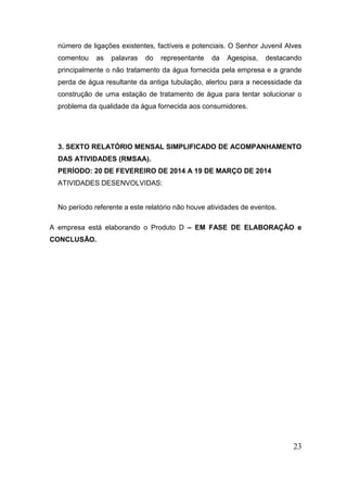 número de ligações existentes, factíveis e potenciais. O Senhor Juvenil Alves comentou as palavras do representante da Agespisa, destacando principalmente o não tratamento da água fornecida pela empresa e a grande perda de água resultante da antiga tubulação, alertou para a necessidade da construção de uma estação de tratamento de água para tentar solucionar o problema da qualidade da água fornecida aos consumidores. 
3. SEXTO RELATÓRIO MENSAL SIMPLIFICADO DE ACOMPANHAMENTO DAS ATIVIDADES (RMSAA). 
PERÍODO: 20 DE FEVEREIRO DE 2014 A 19 DE MARÇO DE 2014 
ATIVIDADES DESENVOLVIDAS: 
No período referente a este relatório não houve atividades de eventos. 
A empresa está elaborando o Produto D – EM FASE DE ELABORAÇÃO e CONCLUSÃO. 
23 
 