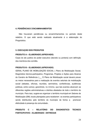 4. PENDÊNCIAS E ENCAMINHAMENTOS 
Não houveram pendências ou encaminhamentos no período deste relatório. O que está sendo realizado atualmente á a elaboração do Prognóstico. 
5. EXECUÇÃO DOS PRODUTOS 
PRODUTO A – ELABORADO (APROVADO) 
Copia do ato publico do poder executivo (decreto ou portaria) com definição dos membros dos comitês. 
PRODUTO B – ELABORADO (APROVADO) 
GERAL PLANO DE MOBILIZAÇÃO SOCIAL ( Plano de Mobilização Social, Diagnóstico técnico-participativo, Programas, Projetos e Ações para Alcance do Cenário de Referência ):__ O Plano de Mobilização social deverá prever os meios necessários para a realização de eventos setoriais de mobilização social (debates, oficinas, reuniões, seminários, conferências, audiências públicas, entre outros), garantindo, no mínimo, que tais eventos alcancem as diferentes regiões administrativas e distritos afastados de todo o território do município. Para isso, sugere-se organizar o território municipal em Setores de Mobilização (SM); locais planejados para receberem os eventos participativos sendo distribuídos pelo território do município de forma a promover efetividade à presença da comunidade . 
PRODUTO C – RELATÓRIO DO DIAGNOSTICO TECNICO PARTICIPATIVO – ELABORADO - ENTREGUE 
24 
 