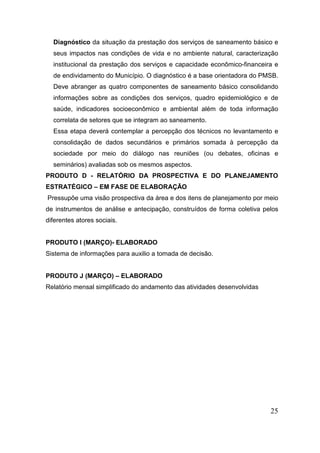 Diagnóstico da situação da prestação dos serviços de saneamento básico e seus impactos nas condições de vida e no ambiente natural, caracterização institucional da prestação dos serviços e capacidade econômico-financeira e de endividamento do Município. O diagnóstico é a base orientadora do PMSB. Deve abranger as quatro componentes de saneamento básico consolidando informações sobre as condições dos serviços, quadro epidemiológico e de saúde, indicadores socioeconômico e ambiental além de toda informação correlata de setores que se integram ao saneamento. 
Essa etapa deverá contemplar a percepção dos técnicos no levantamento e consolidação de dados secundários e primários somada à percepção da sociedade por meio do diálogo nas reuniões (ou debates, oficinas e seminários) avaliadas sob os mesmos aspectos. 
PRODUTO D - RELATÓRIO DA PROSPECTIVA E DO PLANEJAMENTO ESTRATÉGICO – EM FASE DE ELABORAÇÃO 
Pressupõe uma visão prospectiva da área e dos itens de planejamento por meio de instrumentos de análise e antecipação, construídos de forma coletiva pelos diferentes atores sociais. 
PRODUTO I (MARÇO)- ELABORADO 
Sistema de informações para auxilio a tomada de decisão. 
PRODUTO J (MARÇO) – ELABORADO 
Relatório mensal simplificado do andamento das atividades desenvolvidas 
25 
 