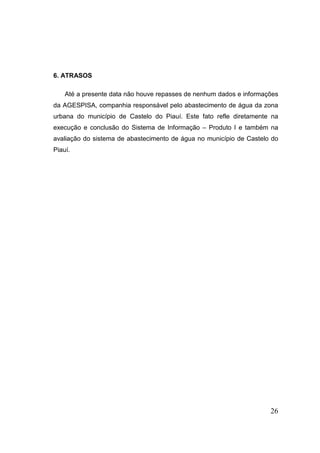 6. ATRASOS 
Até a presente data não houve repasses de nenhum dados e informações da AGESPISA, companhia responsável pelo abastecimento de água da zona urbana do município de Castelo do Piauí. Este fato refle diretamente na execução e conclusão do Sistema de Informação – Produto I e também na avaliação do sistema de abastecimento de água no município de Castelo do Piauí. 
26 
 