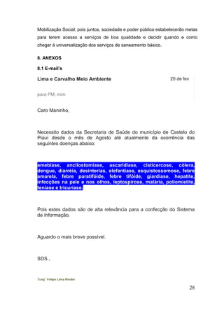 Mobilização Social, pois juntos, sociedade e poder público estabelecerão metas para terem acesso a serviços de boa qualidade e decidir quando e como chegar à universalização dos serviços de saneamento básico. 
8. ANEXOS 
8.1 E-mail’s 
Lima e Carvalho Meio Ambiente 
20 de fev 
para PM, mim 
Caro Maninho, 
Necessito dados da Secretaria de Saúde do município de Castelo do Piauí desde o mês de Agosto até atualmente da ocorrência das seguintes doenças abaixo: 
amebíase, ancilostomíase, ascaridíase, cisticercose, cólera, dengue, diarréia, desinterias, elefantíase, esquistossomose, febre amarela, febre paratifóide, febre tifóide, giardíase, hepatite, infecções na pele e nos olhos, leptospirose, malária, poliomielite, teníase e tricuríase. 
Pois estes dados são de alta relevância para a confecção do Sistema de Informação. 
Aguardo o mais breve possível. 
SDS., 
Tcng° Felipe Lima Riedel 
28 
 