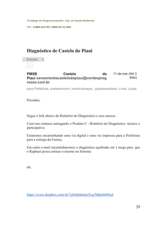 Tecnologo em Geoprocessamento - Esp. em Gestão Ambiental 
CTF - 4.886.472-PI/ CREA-PI 21.506 
Diagnóstico de Castelo do Piauí 
Entrada 
x 
PMSB Castelo do Piauí saneamentocastelodopiaui@verdeeprogresso.com.br 
11 de mar (Há 3 dias) 
para Prefeitura, avelaramorim, construtorapor., pcpirescardoso, Lima, Lucas 
Prezados, 
Segue o link abaixo do Relatório do Diagnóstico e seus anexos. 
Com isso estamos entregando o Produto C - Relatório do Diagnóstico técnico e participativo. 
Estaremos encaminhando uma via digital e uma via impressa para a Prefeitura para a entrega da Funasa. 
Em outro e-mail encaminharemos o diagnóstico quebrado em 1 mega para que o Raphael possa colocar o mesmo no Sistema 
att, 
https://www.dropbox.com/sh/7yk9j4tdmtm3lyg/Mdneb86Eql 
29 
 