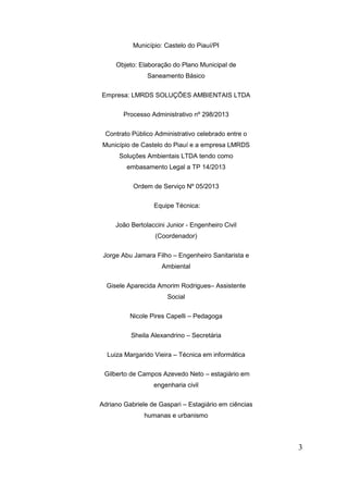 Município: Castelo do Piauí/PI 
Objeto: Elaboração do Plano Municipal de Saneamento Básico 
Empresa: LMRDS SOLUÇÕES AMBIENTAIS LTDA 
Processo Administrativo nº 298/2013 
Contrato Público Administrativo celebrado entre o Município de Castelo do Piauí e a empresa LMRDS Soluções Ambientais LTDA tendo como embasamento Legal a TP 14/2013 
Ordem de Serviço Nº 05/2013 
Equipe Técnica: 
João Bertolaccini Junior - Engenheiro Civil (Coordenador) 
Jorge Abu Jamara Filho – Engenheiro Sanitarista e Ambiental 
Gisele Aparecida Amorim Rodrigues– Assistente Social 
Nicole Pires Capelli – Pedagoga 
Sheila Alexandrino – Secretária 
Luiza Margarido Vieira – Técnica em informática 
Gilberto de Campos Azevedo Neto – estagiário em engenharia civil 
Adriano Gabriele de Gaspari – Estagiário em ciências humanas e urbanismo 
3 
 