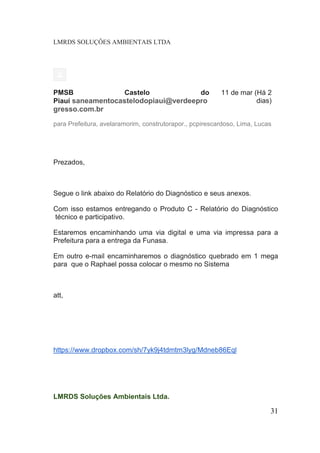 LMRDS SOLUÇÔES AMBIENTAIS LTDA 
PMSB Castelo do Piauí saneamentocastelodopiaui@verdeeprogresso.com.br 
11 de mar (Há 2 dias) 
para Prefeitura, avelaramorim, construtorapor., pcpirescardoso, Lima, Lucas 
Prezados, 
Segue o link abaixo do Relatório do Diagnóstico e seus anexos. 
Com isso estamos entregando o Produto C - Relatório do Diagnóstico técnico e participativo. 
Estaremos encaminhando uma via digital e uma via impressa para a Prefeitura para a entrega da Funasa. 
Em outro e-mail encaminharemos o diagnóstico quebrado em 1 mega para que o Raphael possa colocar o mesmo no Sistema 
att, https://www.dropbox.com/sh/7yk9j4tdmtm3lyg/Mdneb86Eql 
LMRDS Soluções Ambientais Ltda. 
31 
 