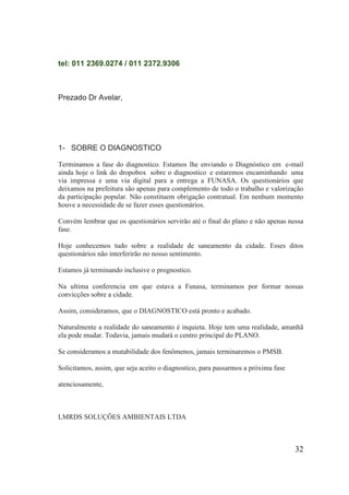 tel: 011 2369.0274 / 011 2372.9306 
Prezado Dr Avelar, 
1- SOBRE O DIAGNOSTICO 
Terminamos a fase do diagnostico. Estamos lhe enviando o Diagnóstico em e-mail ainda hoje o link do dropobox sobre o diagnostico e estaremos encaminhando uma via impressa e uma via digital para a entrega a FUNASA. Os questionários que deixamos na prefeitura são apenas para complemento de todo o trabalho e valorização da participação popular. Não constituem obrigação contratual. Em nenhum momento houve a necessidade de se fazer esses questionários. 
Convém lembrar que os questionários servirão até o final do plano e não apenas nessa fase. 
Hoje conhecemos tudo sobre a realidade de saneamento da cidade. Esses ditos questionários não interferirão no nosso sentimento. 
Estamos já terminando inclusive o prognostico. 
Na ultima conferencia em que estava a Funasa, terminamos por formar nossas convicções sobre a cidade. 
Assim, consideramos, que o DIAGNOSTICO está pronto e acabado. 
Naturalmente a realidade do saneamento é inquieta. Hoje tem uma realidade, amanhã ela pode mudar. Todavia, jamais mudará o centro principal do PLANO. 
Se consideramos a mutabilidade dos fenômenos, jamais terminaremos o PMSB. 
Solicitamos, assim, que seja aceito o diagnostico, para passarmos a próxima fase 
atenciosamente, 
LMRDS SOLUÇÔES AMBIENTAIS LTDA 
32 
 