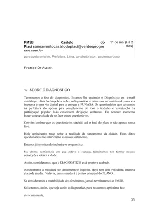 PMSB Castelo do Piauí saneamentocastelodopiaui@verdeeprogresso.com.br 
11 de mar (Há 2 dias) 
para avelaramorim, Prefeitura, Lima, construtorapor., pcpirescardoso 
Prezado Dr Avelar, 
1- SOBRE O DIAGNOSTICO 
Terminamos a fase do diagnostico. Estamos lhe enviando o Diagnóstico em e-mail ainda hoje o link do dropobox sobre o diagnostico e estaremos encaminhando uma via impressa e uma via digital para a entrega a FUNASA. Os questionários que deixamos na prefeitura são apenas para complemento de todo o trabalho e valorização da participação popular. Não constituem obrigação contratual. Em nenhum momento houve a necessidade de se fazer esses questionários. 
Convém lembrar que os questionários servirão até o final do plano e não apenas nessa fase. 
Hoje conhecemos tudo sobre a realidade de saneamento da cidade. Esses ditos questionários não interferirão no nosso sentimento. 
Estamos já terminando inclusive o prognostico. 
Na ultima conferencia em que estava a Funasa, terminamos por formar nossas convicções sobre a cidade. 
Assim, consideramos, que o DIAGNOSTICO está pronto e acabado. 
Naturalmente a realidade do saneamento é inquieta. Hoje tem uma realidade, amanhã ela pode mudar. Todavia, jamais mudará o centro principal do PLANO. 
Se consideramos a mutabilidade dos fenômenos, jamais terminaremos o PMSB. 
Solicitamos, assim, que seja aceito o diagnostico, para passarmos a próxima fase 
atenciosamente, 
33 
 