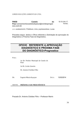 LMRDS SOLUÇÔES AMBIENTAIS LTDA 
PMSB Castelo do Piauí saneamentocastelodopiaui@verdeeprogresso.com.br 16:10 (Há 17 horas) 
para avelaramorim, Prefeitura, Lima, pcpirescardoso, Lucas 
Prezados segue abaixo o Oficio referente a Solicitação de aprovação do Diagnóstico e Próxima Fase do Diagnóstico. 
OFICIO REFERENTE A APROVAÇÃO DIAGNÓSTICO E PRÓXIMA FASE DO DIAGNÓSTICO-Prognostico 
PARA: 
Ao Dr. Prefeito Municipal de Castelo do Piauí 
Ao Dr. Avelar Amorim 
Dr. Antonio Clotildes Filho 
DE: 
Eugenia Márcia Kayayan 
DATA: 
13/03/2014 
ASSUNTO: 
PRÓXIMA FASE PROGNÓSTICO 
Prezado Dr. Antonio Clotides Filho – Professor Manin 
34 
 