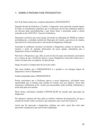 1- SOBRE A PRÓXIMA FASE PROGNOSTICO 
Em 10 de Janeiro deste ano, a empresa apresentou o DIAGNOSTICO. 
Segundo decisão da Prefeitura e Comitês, o diagnostico seria aprovado somente depois de todas as considerações populares que se realizaram através das audiências publicas em diversas datas preestabelecidas e que foram feitas e encerradas sendo a ultima realizada no dia 18/02/2014 - Terceira Conferência. 
Desejamos esclarecer que nossa equipe envolvida na elaboração do PMSB já conhece profundamente a realidade sanitária do Município de Castelo, seja através de estudos, seja através de visitas presenciais e até mesmo do diagnóstico elaborado. 
Encerrada as audiências enviamos novamente o Diagnostico, porque no decorrer das mesmas e partir de seguidas observações de nossa equipe, entendemos que o diagnostico retrata a realidade atual. 
Para fazer o Prognostico, que, aliás, já está em fase de quase encerramento, precisamos ter a certeza de que a Prefeitura aprova o nosso Diagnostico (reenviado ontem por e- mail) e enviado uma via impressa na data de hoje . 
Segue em anexo o comprovante do envio por sedex. 
Não custa lembrar que o PROGNOSTICO é o produto a ser entregue depois do diagnostico e nele se fundamenta. 
Estamos preparados para o PROGNOSTICO. 
Porém, precisamos que a Prefeitura aprove o nosso diagnostico, solicitando nesta oportunidade que se marque uma reunião no Comitê com esse objetivo. Nessa data expusemos verbalmente ao Dr. Avelar essa necessidade, tendo recebido verbalmente o aceite dele para essa reunião. 
Desta forma, solicitamos imediata CONVOCAÇÃO da reunião para aprovação do diagnostico. 
Por oportuno, achamos por bem adiar as reuniões vindouras do prognostico, ate que a reunião do comitê venha a acontecer, que esperamos seja o mais breve possível. 
Assim que for aprovado o diagnóstico, pedimos um curto prazo dias uteis para apresentar o prognostico que será levado à população. 
35 
 