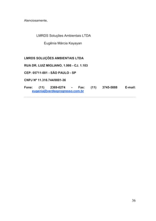 Atenciosamente, 
LMRDS Soluções Ambientais LTDA 
Eugênia Márcia Kayayan 
LMRDS SOLUÇÕES AMBIENTAIS LTDA 
RUA DR. LUIZ MIGLIANO, 1.986 - CJ. 1.103 
CEP: 05711-001 - SÃO PAULO - SP 
CNPJ Nº 11.316.744/0001-36 
Fone: (11) 2369-0274 - Fax: (11) 3745-5888 E-mail: eugenia@verdeeprogresso.com.br 
36 
 
