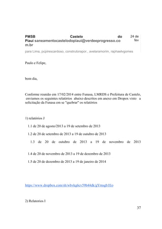 PMSB Castelo do Piauí saneamentocastelodopiaui@verdeeprogresso.com.br 
24 de fev 
para Lima, pcpirescardoso, construtorapor., avelaramorim, raphaelvgomes 
Paulo e Felipe, 
bom dia, 
Conforme reunião em 17/02/2014 entre Funasa, LMRDS e Prefeitura de Castelo, enviamos os seguintes relatórios abaixo descritos em anexo em Dropox visto a solicitação da Funasa em se "quebrar" os relatórios 
1) relatórios J 
1.1 de 20 de agosto/2013 a 19 de setembro de 2013 
1.2 de 20 de setembro de 2013 a 19 de outubro de 2013 
1.3 de 20 de outubro de 2013 a 19 de novembro de 2013 
1.4 de 20 de novembro de 2013 a 19 de dezembro de 2013 
1.5 de 20 de dezembro de 2013 a 19 de janeiro de 2014 
https://www.dropbox.com/sh/wbvkg6cv59b44dk/gYrnsgb1Eo 
2) Relatorios I 
37 
 