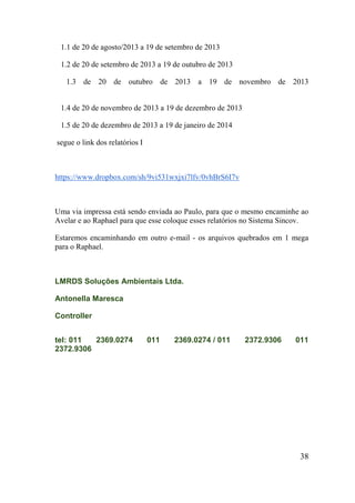 1.1 de 20 de agosto/2013 a 19 de setembro de 2013 
1.2 de 20 de setembro de 2013 a 19 de outubro de 2013 
1.3 de 20 de outubro de 2013 a 19 de novembro de 2013 
1.4 de 20 de novembro de 2013 a 19 de dezembro de 2013 
1.5 de 20 de dezembro de 2013 a 19 de janeiro de 2014 
segue o link dos relatórios I 
https://www.dropbox.com/sh/9vi531wxjxi7lfv/0vhBrS6I7v 
Uma via impressa está sendo enviada ao Paulo, para que o mesmo encaminhe ao Avelar e ao Raphael para que esse coloque esses relatórios no Sistema Sincov. 
Estaremos encaminhando em outro e-mail - os arquivos quebrados em 1 mega para o Raphael. 
LMRDS Soluções Ambientais Ltda. 
Antonella Maresca 
Controller 
tel: 011 2369.0274011 2369.0274 / 011 2372.9306011 2372.9306 
38 
 