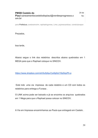 PMSB Castelo do Piauí saneamentocastelodopiaui@verdeeprogresso.com.br 
24 de fev 
para Prefeitura, avelaramorim, raphaelvgomes, Lima, pcpirescardoso, construtorapor. 
Prezados, 
boa tarde, 
Abaixo segue o link dos relatórios descritos abaixo quebrados em 1 MEGA para que o Raphael coloque no SINCOV. https://www.dropbox.com/sh/0u5j4pu7yx8g0zi/1SpSqyPh-a 
Está indo uma via impressa de cada relatório e um CD com todos os relatórios para entrega a Funasa . 
O LINK acima pode ser baixado e já se encontra os arquivos quebrados em 1 Mega para que o Raphael possa colocar no SINCOV. 
A Via em Impressa encaminhamos ao Paulo que entregará em Castelo . 
39 
 