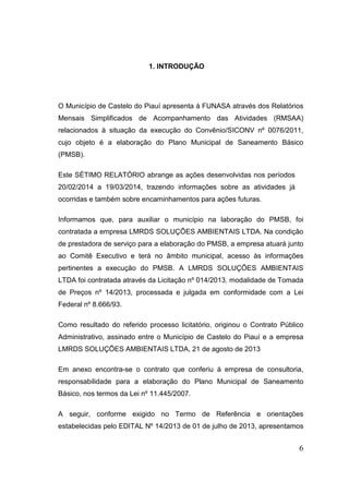 1. INTRODUÇÃO 
O Município de Castelo do Piauí apresenta à FUNASA através dos Relatórios Mensais Simplificados de Acompanhamento das Atividades (RMSAA) relacionados à situação da execução do Convênio/SICONV nº 0076/2011, cujo objeto é a elaboração do Plano Municipal de Saneamento Básico (PMSB). 
Este SÉTIMO RELATÓRIO abrange as ações desenvolvidas nos períodos 20/02/2014 a 19/03/2014, trazendo informações sobre as atividades já ocorridas e também sobre encaminhamentos para ações futuras. 
Informamos que, para auxiliar o município na laboração do PMSB, foi contratada a empresa LMRDS SOLUÇÕES AMBIENTAIS LTDA. Na condição de prestadora de serviço para a elaboração do PMSB, a empresa atuará junto ao Comitê Executivo e terá no âmbito municipal, acesso às informações pertinentes a execução do PMSB. A LMRDS SOLUÇÕES AMBIENTAIS LTDA foi contratada através da Licitação nº 014/2013, modalidade de Tomada de Preços nº 14/2013, processada e julgada em conformidade com a Lei Federal nº 8.666/93. 
Como resultado do referido processo licitatório, originou o Contrato Público Administrativo, assinado entre o Município de Castelo do Piauí e a empresa LMRDS SOLUÇÕES AMBIENTAIS LTDA, 21 de agosto de 2013 
Em anexo encontra-se o contrato que conferiu à empresa de consultoria, responsabilidade para a elaboração do Plano Municipal de Saneamento Básico, nos termos da Lei nº 11.445/2007. 
A seguir, conforme exigido no Termo de Referência e orientações estabelecidas pelo EDITAL Nº 14/2013 de 01 de julho de 2013, apresentamos 6 
 