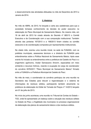 o desenvolvimento das atividades efetuadas no mês de Dezembro de 2013 a Janeiro de 2014. 
2. Histórico 
No mês de ABRIL de 2013, foi lançada a carta aos castelenses para que a sociedade tomasse conhecimento da decisão do poder executivo na elaboração do Plano Municipal de Saneamento Básico. No mesmo mês, em 18 de abril de 2013 foi criado através do Decreto nº 865/13 o Comitê Executivo e de Coordenação com a sua composição institucional. Também através das portarias 167/2013 e a 168/2013 foram criados os comitês (executivo e de coordenação) compostos por representantes institucionais. 
No citado mês, ocorreu uma reunião inicial, na sede da FUNASA, com os prefeitos municipais, assessores técnicos e a diretoria da FUNASA para entendimentos sobre a Política Nacional de Saneamento Básico. Após esse evento foi iniciado os entendimentos entre a prefeitura de Castelo do Piauí e o engenheiro agrônomo, Avelar Damasceno Amorim, especialista em meio ambiente e recursos hídricos, visando à ocupação do cargo de coordenador do convênio 0076/2011 “Plano Municipal de Saneamento Básico” firmado entre a FUNASA e a Prefeitura Municipal de Castelo do Piauí. 
No mês de maio, o coordenador do convênio participou de uma reunião na Secretaria das Cidades para discutir a regionalização e o sistema de informações de resíduos sólidos, participando também ativamente na prefeitura da elaboração do Edital de Tomada de Preços nº 14/2013 lançado em 01 de julho de 2013. 
No início de junho aconteceu uma reunião no Tribunal de Contas do Estado – TCE, onde foi apresentado um balanço sobre a situação dos resíduos sólidos no Estado do Piauí, a fragilidade dos municípios no processo organizacional da elaboração dos planos de saneamento básico e dos resíduos sólidos. 
7 
 