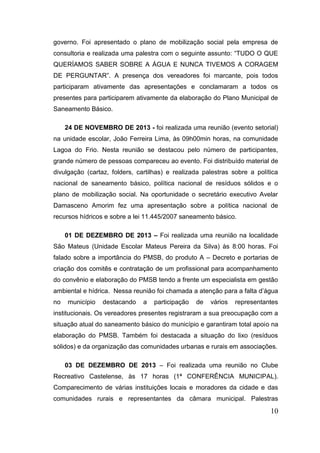 10 
governo. Foi apresentado o plano de mobilização social pela empresa de consultoria e realizada uma palestra com o seguinte assunto: “TUDO O QUE QUERÍAMOS SABER SOBRE A ÁGUA E NUNCA TIVEMOS A CORAGEM DE PERGUNTAR”. A presença dos vereadores foi marcante, pois todos participaram ativamente das apresentações e conclamaram a todos os presentes para participarem ativamente da elaboração do Plano Municipal de Saneamento Básico. 
24 DE NOVEMBRO DE 2013 - foi realizada uma reunião (evento setorial) na unidade escolar, João Ferreira Lima, às 09h00min horas, na comunidade Lagoa do Frio. Nesta reunião se destacou pelo número de participantes, grande número de pessoas compareceu ao evento. Foi distribuído material de divulgação (cartaz, folders, cartilhas) e realizada palestras sobre a política nacional de saneamento básico, política nacional de resíduos sólidos e o plano de mobilização social. Na oportunidade o secretário executivo Avelar Damasceno Amorim fez uma apresentação sobre a política nacional de recursos hídricos e sobre a lei 11.445/2007 saneamento básico. 
01 DE DEZEMBRO DE 2013 – Foi realizada uma reunião na localidade São Mateus (Unidade Escolar Mateus Pereira da Silva) às 8:00 horas. Foi falado sobre a importância do PMSB, do produto A – Decreto e portarias de criação dos comitês e contratação de um profissional para acompanhamento do convênio e elaboração do PMSB tendo a frente um especialista em gestão ambiental e hídrica. Nessa reunião foi chamada a atenção para a falta d’água no município destacando a participação de vários representantes institucionais. Os vereadores presentes registraram a sua preocupação com a situação atual do saneamento básico do município e garantiram total apoio na elaboração do PMSB. Também foi destacada a situação do lixo (resíduos sólidos) e da organização das comunidades urbanas e rurais em associações. 
03 DE DEZEMBRO DE 2013 – Foi realizada uma reunião no Clube Recreativo Castelense, às 17 horas (1ª CONFERÊNCIA MUNICIPAL). Comparecimento de várias instituições locais e moradores da cidade e das comunidades rurais e representantes da câmara municipal. Palestras  