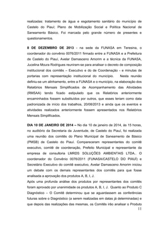 11 
realizadas: tratamento de água e esgotamento sanitário do município de Castelo do Piauí; Plano de Mobilização Social e Política Nacional de Saneamento Básico. Foi marcada pelo grande número de presentes e questionamentos. 
8 DE DEZEMBRO DE 2013 - na sede da FUNASA em Teresina, o coordenador do convênio 0076/2011 firmado entre a FUNASA e a Prefeitura de Castelo do Piauí, Avelar Damasceno Amorim e a técnica da FUNASA, Jucelina Moura Rodrigues reuniram-se para analisar o decreto de composição institucional dos comitês – Executivo e do de Coordenação - e minutas de portarias com representação institucional do município. Nesta reunião definiu-se um alinhamento, entre a FUNASA e o município, na elaboração dos Relatórios Mensais Simplificados de Acompanhamento das Atividades (RMSAA) tendo ficado estipulado que os Relatórios anteriormente encaminhados fossem substituídos por outros, que esses teriam como data padronizada de início dos trabalhos, 20/08/2013 e ainda que os eventos e atividades realizados anteriormente fossem apresentados nos Relatórios Mensais Simplificados. 
DIA 10 DE JANEIRO DE 2014 – No dia 10 de janeiro de 2014, às 15 horas, no auditório da Secretaria da Juventude, de Castelo do Piauí, foi realizada uma reunião dos comitês do Plano Municipal de Saneamento de Básico (PMSB) de Castelo do Piauí. Compareceram representantes do comitê executivo, comitê de coordenação, Prefeito Municipal e representante da empresa de consultoria LMRDS SOLUÇÕES AMBIENTAIS LTDA.. O coordenador do Convênio 0076/2011 (FUNASA/CASTELO DO PIAUÍ) e Secretário Executivo do comitê executivo, Avelar Damasceno Amorim iniciou um debate com os demais representantes dos comitês para que fosse analisada a aprovação dos produtos A, B, I, J. 
Após uma profunda análise dos produtos por representantes dos comitês foram aprovado por unanimidade os produtos A, B, I, J. Quanto ao Produto C Diagnóstico – O Comitê determinou que se aguardassem as conferências futuras sobre o Diagnóstico (a serem realizadas em datas já determinadas) e que depois das realizações das mesmas, os Comitês irão analisar o Produto  