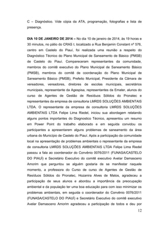 12 
C – Diagnóstico. Vide cópia da ATA, programação, fotografias e lista de presença. 
DIA 10 DE JANEIRO DE 2014 – No dia 10 de janeiro de 2014, às 19 horas e 30 minutos, no pátio do CRAS I, localizado a Rua Benjamin Constant nº 576, centro em Castelo do Piauí, foi realizada uma reunião a respeito do Diagnóstico Técnico do Plano Municipal de Saneamento de Básico (PMSB) de Castelo do Piauí. Compareceram representantes da comunidade, membros do comitê executivo do Plano Municipal de Saneamento Básico (PMSB), membros do comitê de coordenação do Plano Municipal de Saneamento Básico (PMSB), Prefeito Municipal, Presidente da Câmara de vereadores, vereadores, diretores de escolas municipais, secretários municipais, representante da Agespisa, representantes da Emater, alunos do curso de Agentes de Gestão de Resíduos Sólidos do Pronatec e representantes da empresa de consultoria LMRDS SOLUÇÕES AMBIENTAIS LTDA. O representante da empresa de consultoria LMRDS SOLUÇÕES AMBIENTAIS LTDA Felipe Lima Riedel, iniciou sua abordagem relatando alguns pontos importantes do Diagnostico Técnico, apresentou um resumo em Power Point do trabalho elaborado e em seguida convidou os participantes a apresentarem alguns problemas de saneamento da área urbana do Município de Castelo do Piauí. Após a participação da comunidade local na apresentação de problemas ambientais o representante da empresa de consultoria LMRDS SOLUÇÕES AMBIENTAIS LTDA Felipe Lima Riedel passou a fala ao coordenador do Convênio 0076/2011 (FUNASA/CASTELO DO PIAUÍ) e Secretário Executivo do comitê executivo Avelar Damasceno Amorim que perguntou se alguém gostaria de se manifestar naquele momento, a professora do Curso de curso de Agentes de Gestão de Resíduos Sólidos do Pronatec, Hozanira Alves de Matos, agradeceu a participação de seus alunos e abordou a importância da preocupação ambiental e da população ter uma boa educação para com isso minimizar os problemas ambientais, em seguida o coordenador do Convênio 0076/2011 (FUNASA/CASTELO DO PIAUÍ) e Secretário Executivo do comitê executivo Avelar Damasceno Amorim agradeceu a participação de todos e deu por  