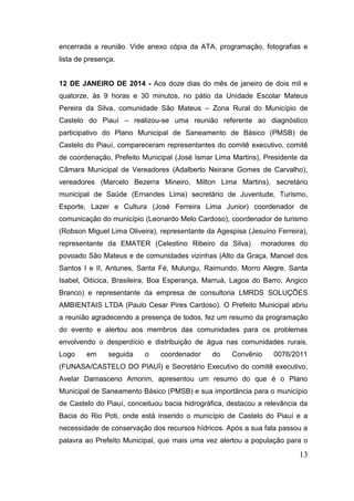 13 
encerrada a reunião. Vide anexo cópia da ATA, programação, fotografias e lista de presença. 
12 DE JANEIRO DE 2014 - Aos doze dias do mês de janeiro de dois mil e quatorze, às 9 horas e 30 minutos, no pátio da Unidade Escolar Mateus Pereira da Silva, comunidade São Mateus – Zona Rural do Município de Castelo do Piauí – realizou-se uma reunião referente ao diagnóstico participativo do Plano Municipal de Saneamento de Básico (PMSB) de Castelo do Piauí, compareceram representantes do comitê executivo, comitê de coordenação, Prefeito Municipal (José Ismar Lima Martins), Presidente da Câmara Municipal de Vereadores (Adalberto Neirane Gomes de Carvalho), vereadores (Marcelo Bezerra Mineiro, Milton Lima Martins), secretário municipal de Saúde (Ernandes Lima) secretário de Juventude, Turismo, Esporte, Lazer e Cultura (José Ferreira Lima Junior) coordenador de comunicação do município (Leonardo Melo Cardoso), coordenador de turismo (Robson Miguel Lima Oliveira), representante da Agespisa (Jesuíno Ferreira), representante da EMATER (Celestino Ribeiro da Silva) moradores do povoado São Mateus e de comunidades vizinhas (Alto da Graça, Manoel dos Santos I e II, Antunes, Santa Fé, Mulungu, Raimundo, Morro Alegre, Santa Isabel, Oiticica, Brasileira, Boa Esperança, Marruá, Lagoa do Barro, Angico Branco) e representante da empresa de consultoria LMRDS SOLUÇÕES AMBIENTAIS LTDA (Paulo Cesar Pires Cardoso). O Prefeito Municipal abriu a reunião agradecendo a presença de todos, fez um resumo da programação do evento e alertou aos membros das comunidades para os problemas envolvendo o desperdício e distribuição de água nas comunidades rurais. Logo em seguida o coordenador do Convênio 0076/2011 (FUNASA/CASTELO DO PIAUÍ) e Secretário Executivo do comitê executivo, Avelar Damasceno Amorim, apresentou um resumo do que é o Plano Municipal de Saneamento Básico (PMSB) e sua importância para o município de Castelo do Piauí, conceituou bacia hidrográfica, destacou a relevância da Bacia do Rio Poti, onde está inserido o município de Castelo do Piauí e a necessidade de conservação dos recursos hídricos. Após a sua fala passou a palavra ao Prefeito Municipal, que mais uma vez alertou a população para o  