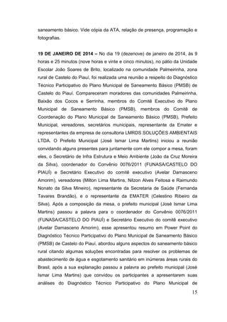 15 
saneamento básico. Vide cópia da ATA, relação de presença, programação e fotografias. 
19 DE JANEIRO DE 2014 – No dia 19 (dezenove) de janeiro de 2014, às 9 horas e 25 minutos (nove horas e vinte e cinco minutos), no pátio da Unidade Escolar João Soares de Brito, localizado na comunidade Palmeirinha, zona rural de Castelo do Piauí, foi realizada uma reunião a respeito do Diagnóstico Técnico Participativo do Plano Municipal de Saneamento Básico (PMSB) de Castelo do Piauí. Compareceram moradores das comunidades Palmeirinha, Baixão dos Cocos e Serrinha, membros do Comitê Executivo do Plano Municipal de Saneamento Básico (PMSB), membros do Comitê de Coordenação do Plano Municipal de Saneamento Básico (PMSB), Prefeito Municipal, vereadores, secretários municipais, representante da Emater e representantes da empresa de consultoria LMRDS SOLUÇÕES AMBIENTAIS LTDA. O Prefeito Municipal (José Ismar Lima Martins) iniciou a reunião convidando alguns presentes para juntamente com ele compor a mesa, foram eles, o Secretário de Infra Estrutura e Meio Ambiente (João da Cruz Moreira da Silva), coordenador do Convênio 0076/2011 (FUNASA/CASTELO DO PIAUÍ) e Secretário Executivo do comitê executivo (Avelar Damasceno Amorim), vereadores (Milton Lima Martins, Nilzon Alves Feitosa e Raimundo Nonato da Silva Mineiro), representante da Secretaria de Saúde (Fernanda Tavares Brandão), e o representante da EMATER (Celestino Ribeiro da Silva). Após a composição da mesa, o prefeito municipal (José Ismar Lima Martins) passou a palavra para o coordenador do Convênio 0076/2011 (FUNASA/CASTELO DO PIAUÍ) e Secretário Executivo do comitê executivo (Avelar Damasceno Amorim), esse apresentou resumo em Power Point do Diagnóstico Técnico Participativo do Plano Municipal de Saneamento Básico (PMSB) de Castelo do Piauí, abordou alguns aspectos do saneamento básico rural citando algumas soluções encontradas para resolver os problemas de abastecimento de água e esgotamento sanitário em inúmeras áreas rurais do Brasil, após a sua explanação passou a palavra ao prefeito municipal (José Ismar Lima Martins) que convidou os participantes a apresentarem suas análises do Diagnóstico Técnico Participativo do Plano Municipal de  