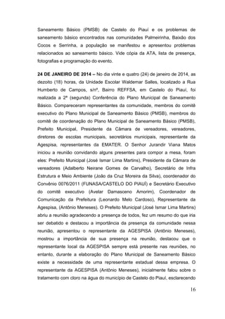 16 
Saneamento Básico (PMSB) de Castelo do Piauí e os problemas de saneamento básico encontrados nas comunidades Palmeirinha, Baixão dos Cocos e Serrinha, a população se manifestou e apresentou problemas relacionados ao saneamento básico. Vide cópia da ATA, lista de presença, fotografias e programação do evento. 
24 DE JANEIRO DE 2014 – No dia vinte e quatro (24) de janeiro de 2014, as dezoito (18) horas, da Unidade Escolar Waldemar Salles, localizado a Rua Humberto de Campos, s/nº, Bairro REFFSA, em Castelo do Piauí, foi realizada a 2ª (segunda) Conferência do Plano Municipal de Saneamento Básico. Compareceram representantes da comunidade, membros do comitê executivo do Plano Municipal de Saneamento Básico (PMSB), membros do comitê de coordenação do Plano Municipal de Saneamento Básico (PMSB), Prefeito Municipal, Presidente da Câmara de vereadores, vereadores, diretores de escolas municipais, secretários municipais, representante da Agespisa, representantes da EMATER. O Senhor Jurandir Viana Matos iniciou a reunião convidando alguns presentes para compor a mesa, foram eles: Prefeito Municipal (José Ismar Lima Martins), Presidente da Câmara de vereadores (Adalberto Neirane Gomes de Carvalho), Secretário de Infra Estrutura e Meio Ambiente (João da Cruz Moreira da Silva), coordenador do Convênio 0076/2011 (FUNASA/CASTELO DO PIAUÍ) e Secretário Executivo do comitê executivo (Avelar Damasceno Amorim), Coordenador de Comunicação da Prefeitura (Leonardo Melo Cardoso), Representante da Agespisa, (Antônio Meneses). O Prefeito Municipal (José Ismar Lima Martins) abriu a reunião agradecendo a presença de todos, fez um resumo do que iria ser debatido e destacou a importância da presença da comunidade nessa reunião, apresentou o representante da AGESPISA (Antônio Meneses), mostrou a importância de sua presença na reunião, destacou que o representante local da AGESPISA sempre está presente nas reuniões, no entanto, durante a elaboração do Plano Municipal de Saneamento Básico existe a necessidade de uma representante estadual dessa empresa. O representante da AGESPISA (Antônio Meneses), inicialmente falou sobre o tratamento com cloro na água do município de Castelo do Piauí, esclarecendo  