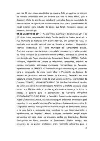 17 
que nos 10 (dez) poços constantes na cidade é feito um controle no registro de maneira automática com um sistema que não há como falhar, pois a dosagem é feita de acordo com estudos já realizados, falou da quantidade de metros cúbicos de água fornecida diariamente, citou que o prefeito cedeu 02 (dois) terrenos para inclusão de poços que foram montados, graças ao empenho do município. 
24 DE JANEIRO DE 2014 – No dia vinte e quatro (24) de janeiro de 2014, às 20 (vinte) horas, no pátio da Unidade Escolar Waldemar Salles, localizado a Rua Humberto de Campos, s/nº, Bairro REFFSA, em Castelo do Piauí, foi realizado uma reunião setorial para se discutir e analisar o Diagnóstico Técnico Participativo do Plano Municipal de Saneamento Básico. Compareceram representantes da comunidade, membros do comitê executivo do Plano Municipal de Saneamento Básico (PMSB), membros do comitê de coordenação do Plano Municipal de Saneamento Básico (PMSB), Prefeito Municipal, Presidente da Câmara de vereadores, vereadores, diretores de escolas municipais, secretários municipais, representante da Agespisa, representantes da EMATER. O Prefeito Municipal convidou alguns presentes para a composição da mesa foram eles: o Presidente da Câmara de vereadores (Adalberto Neirane Gomes de Carvalho), Secretário de Infra Estrutura e Meio Ambiente (João da Cruz Moreira da Silva), coordenador do Convênio 0076/2011 (FUNASA/CASTELO DO PIAUÍ) e Secretário Executivo do comitê executivo (Avelar Damasceno Amorim). O Prefeito Municipal (José Ismar Lima Martins) abriu a reunião agradecendo a presença de todos, e passou a palavra para o coordenador do Convênio 0076/2011 (FUNASA/CASTELO DO PIAUÍ) e Secretário Executivo do comitê executivo Avelar Damasceno Amorim, esse analisou alguns problemas enfrentados pelo município no que se refere às questões sanitárias, destacou alguns pontos do Diagnóstico Técnico Participativo do Plano Municipal de Saneamento Básico e de que forma a população pode contribuir no seu desenvolvimento, o representante da empresa LMRDS Soluções Ambientais Felipe Riedel apresentou em data show os principais pontos do Diagnóstico Técnico Participativo do Plano Municipal de Saneamento Básico, indagou aos presentes se os pontos analisados eram realmente relevantes para o  