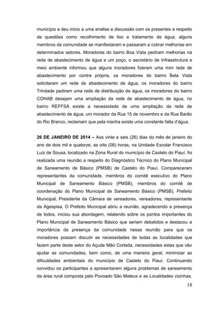 18 
município e deu inicio a uma analise e discussão com os presentes a respeito de questões como recolhimento de lixo e tratamento de água, alguns membros da comunidade se manifestaram e passaram a cobrar melhorias em determinados setores. Moradores do bairro Boa Vista pediram melhorias na rede de abastecimento de água e um poço, o secretário de Infraestrutura e meio ambiente informou que alguns moradores fizeram uma mini rede de abastecimento por contra própria, os moradores do bairro Bela Vista solicitaram um rede de abastecimento de água, os moradores do bairro Trindade pediram uma rede de distribuição de água, os moradores do bairro COHAB desejam uma ampliação da rede de abastecimento de água, no bairro REFFSA existe a necessidade de uma ampliação da rede de abastecimento de água, um morador da Rua 15 de novembro e da Rua Barão do Rio Branco, reclamam que pela manha existe uma constante falta d’água. 
26 DE JANEIRO DE 2014 – Aos vinte e seis (26) dias do mês de janeiro do ano de dois mil e quatorze, as oito (08) horas, na Unidade Escolar Francisco Luiz de Sousa, localizado na Zona Rural do município de Castelo do Piauí, foi realizada uma reunião a respeito do Diagnóstico Técnico do Plano Municipal de Saneamento de Básico (PMSB) de Castelo do Piauí. Compareceram representantes da comunidade, membros do comitê executivo do Plano Municipal de Saneamento Básico (PMSB), membros do comitê de coordenação do Plano Municipal de Saneamento Básico (PMSB), Prefeito Municipal, Presidente da Câmara de vereadores, vereadores, representante da Agespisa, O Prefeito Municipal abriu a reunião, agradecendo a presença de todos, iniciou sua abordagem, relatando sobre os pontos importantes do Plano Municipal de Saneamento Básico que seriam debatidos e destacou a importância da presença da comunidade nessa reunião para que os moradores possam discutir as necessidades de todas as localidades que fazem parte deste setor do Açude Mão Cortada, necessidades estas que vão ajudar as comunidades, bem como, de uma maneira geral, minimizar as dificuldades ambientais do município de Castelo do Piauí. Continuando convidou os participantes a apresentarem alguns problemas de saneamento da área rural composta pelo Povoado São Mateus e as Localidades vizinhas.  