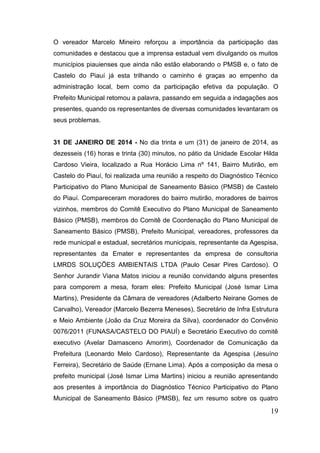 19 
O vereador Marcelo Mineiro reforçou a importância da participação das comunidades e destacou que a imprensa estadual vem divulgando os muitos municípios piauienses que ainda não estão elaborando o PMSB e, o fato de Castelo do Piauí já esta trilhando o caminho é graças ao empenho da administração local, bem como da participação efetiva da população. O Prefeito Municipal retomou a palavra, passando em seguida a indagações aos presentes, quando os representantes de diversas comunidades levantaram os seus problemas. 
31 DE JANEIRO DE 2014 - No dia trinta e um (31) de janeiro de 2014, as dezesseis (16) horas e trinta (30) minutos, no pátio da Unidade Escolar Hilda Cardoso Vieira, localizado a Rua Horácio Lima nº 141, Bairro Mutirão, em Castelo do Piauí, foi realizada uma reunião a respeito do Diagnóstico Técnico Participativo do Plano Municipal de Saneamento Básico (PMSB) de Castelo do Piauí. Compareceram moradores do bairro mutirão, moradores de bairros vizinhos, membros do Comitê Executivo do Plano Municipal de Saneamento Básico (PMSB), membros do Comitê de Coordenação do Plano Municipal de Saneamento Básico (PMSB), Prefeito Municipal, vereadores, professores da rede municipal e estadual, secretários municipais, representante da Agespisa, representantes da Emater e representantes da empresa de consultoria LMRDS SOLUÇÕES AMBIENTAIS LTDA (Paulo Cesar Pires Cardoso). O Senhor Jurandir Viana Matos iniciou a reunião convidando alguns presentes para comporem a mesa, foram eles: Prefeito Municipal (José Ismar Lima Martins), Presidente da Câmara de vereadores (Adalberto Neirane Gomes de Carvalho), Vereador (Marcelo Bezerra Meneses), Secretário de Infra Estrutura e Meio Ambiente (João da Cruz Moreira da Silva), coordenador do Convênio 0076/2011 (FUNASA/CASTELO DO PIAUÍ) e Secretário Executivo do comitê executivo (Avelar Damasceno Amorim), Coordenador de Comunicação da Prefeitura (Leonardo Melo Cardoso), Representante da Agespisa (Jesuíno Ferreira), Secretário de Saúde (Ernane Lima). Após a composição da mesa o prefeito municipal (José Ismar Lima Martins) iniciou a reunião apresentando aos presentes à importância do Diagnóstico Técnico Participativo do Plano Municipal de Saneamento Básico (PMSB), fez um resumo sobre os quatro  