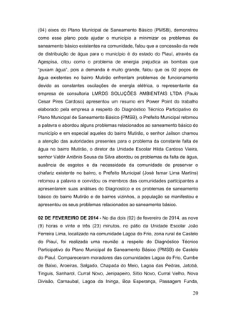 20 
(04) eixos do Plano Municipal de Saneamento Básico (PMSB), demonstrou como esse plano pode ajudar o município a minimizar os problemas de saneamento básico existentes na comunidade, falou que a concessão da rede de distribuição de água para o município é do estado do Piauí, através da Agespisa, citou como o problema de energia prejudica as bombas que “puxam água”, pois a demanda é muito grande, falou que os 02 poços de água existentes no bairro Mutirão enfrentam problemas de funcionamento devido as constantes oscilações de energia elétrica, o representante da empresa de consultoria LMRDS SOLUÇÕES AMBIENTAIS LTDA (Paulo Cesar Pires Cardoso) apresentou um resumo em Power Point do trabalho elaborado pela empresa a respeito do Diagnóstico Técnico Participativo do Plano Municipal de Saneamento Básico (PMSB), o Prefeito Municipal retomou a palavra e abordou alguns problemas relacionados ao saneamento básico do município e em especial aqueles do bairro Mutirão, o senhor Jailson chamou a atenção das autoridades presentes para o problema da constante falta de água no bairro Mutirão, o diretor da Unidade Escolar Hilda Cardoso Vieira, senhor Valdir Antônio Sousa da Silva abordou os problemas da falta de água, ausência de esgotos e da necessidade da comunidade de preservar o chafariz existente no bairro, o Prefeito Municipal (José Ismar Lima Martins) retomou a palavra e convidou os membros das comunidades participantes a apresentarem suas análises do Diagnostico e os problemas de saneamento básico do bairro Mutirão e de bairros vizinhos, a população se manifestou e apresentou os seus problemas relacionados ao saneamento básico. 
02 DE FEVEREIRO DE 2014 - No dia dois (02) de fevereiro de 2014, as nove (9) horas e vinte e três (23) minutos, no pátio da Unidade Escolar João Ferreira Lima, localizado na comunidade Lagoa do Frio, zona rural de Castelo do Piauí, foi realizada uma reunião a respeito do Diagnóstico Técnico Participativo do Plano Municipal de Saneamento Básico (PMSB) de Castelo do Piauí. Compareceram moradores das comunidades Lagoa do Frio, Cumbe de Baixo, Aroeiras, Salgado, Chapada do Meio, Lagoa das Pedras, Jatobá, Tinguis, Sanharol, Curral Novo, Jenipapeiro, Sítio Novo, Curral Velho, Nova Divisão, Carnaubal, Lagoa da Ininga, Boa Esperança, Passagem Funda,  