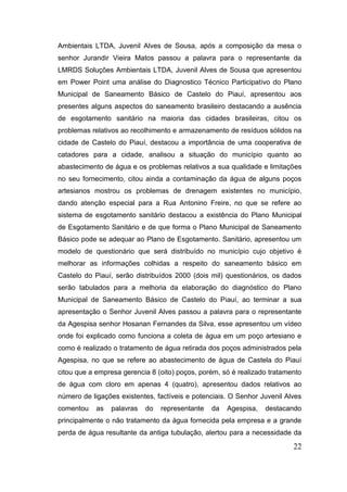 22 
Ambientais LTDA, Juvenil Alves de Sousa, após a composição da mesa o senhor Jurandir Vieira Matos passou a palavra para o representante da LMRDS Soluções Ambientais LTDA, Juvenil Alves de Sousa que apresentou em Power Point uma análise do Diagnostico Técnico Participativo do Plano Municipal de Saneamento Básico de Castelo do Piauí, apresentou aos presentes alguns aspectos do saneamento brasileiro destacando a ausência de esgotamento sanitário na maioria das cidades brasileiras, citou os problemas relativos ao recolhimento e armazenamento de resíduos sólidos na cidade de Castelo do Piauí, destacou a importância de uma cooperativa de catadores para a cidade, analisou a situação do município quanto ao abastecimento de água e os problemas relativos a sua qualidade e limitações no seu fornecimento, citou ainda a contaminação da água de alguns poços artesianos mostrou os problemas de drenagem existentes no município, dando atenção especial para a Rua Antonino Freire, no que se refere ao sistema de esgotamento sanitário destacou a existência do Plano Municipal de Esgotamento Sanitário e de que forma o Plano Municipal de Saneamento Básico pode se adequar ao Plano de Esgotamento. Sanitário, apresentou um modelo de questionário que será distribuído no município cujo objetivo é melhorar as informações colhidas a respeito do saneamento básico em Castelo do Piauí, serão distribuídos 2000 (dois mil) questionários, os dados serão tabulados para a melhoria da elaboração do diagnóstico do Plano Municipal de Saneamento Básico de Castelo do Piauí, ao terminar a sua apresentação o Senhor Juvenil Alves passou a palavra para o representante da Agespisa senhor Hosanan Fernandes da Silva, esse apresentou um vídeo onde foi explicado como funciona a coleta de água em um poço artesiano e como é realizado o tratamento de água retirada dos poços administrados pela Agespisa, no que se refere ao abastecimento de água de Castela do Piauí citou que a empresa gerencia 8 (oito) poços, porém, só é realizado tratamento de água com cloro em apenas 4 (quatro), apresentou dados relativos ao número de ligações existentes, factíveis e potenciais. O Senhor Juvenil Alves comentou as palavras do representante da Agespisa, destacando principalmente o não tratamento da água fornecida pela empresa e a grande perda de água resultante da antiga tubulação, alertou para a necessidade da  