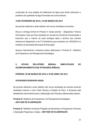 23 
construção de uma estação de tratamento de água para tentar solucionar o problema da qualidade da água fornecida aos consumidores. 
18 DE FEVEREIRO DE 2014 a 19 DE MARÇO DE 2014 
No período referente a este relatório não houve atividades de eventos. 
Houve a entrega formal do Produto C nesse período – Diagnóstico Técnico Participativo visto que ficou decidido em reunião do Comitê de Coordenação e Executivo que o mesmo só seria entregue após o término dos eventos setoriais do Diagnóstico e da 3o Conferência que aconteceu em 18/02/2014 no Auditório da Secretária Municipal da Educação 
Apenas internamente a empresa estava elaborando o Produto D - Relatório da Prospectiva e do Planejamento Estratégico. 
3. OITAVO RELATÓRIO MENSAL SIMPLIFICADO DE ACOMPANHAMENTO DAS ATIVIDADES (RMSAA). 
PERÍODO: 20 DE MARÇO DE 2014 A 19 DE ABRIL DE 2014 
ATIVIDADES DESENVOLVIDAS: 
No período referente a este relatório não houve atividades de eventos somente atividades internas e Uma Visita Técnica a Castelo do Piauí. A Empresa está trabalhando internamente para a elaboração dos Produtos referenciados abaixo: 
Produto D- Relatório da Prospectiva e do Planejamento Estratégico 
– EM FASE DE ELABORAÇÃO 
Produto E- Relatório Contendo Projeção de Demandas e Prospectivas Técnicas e Aplicação-Programas e Ações – EM FASE DE ELABORAÇÃO 
 
